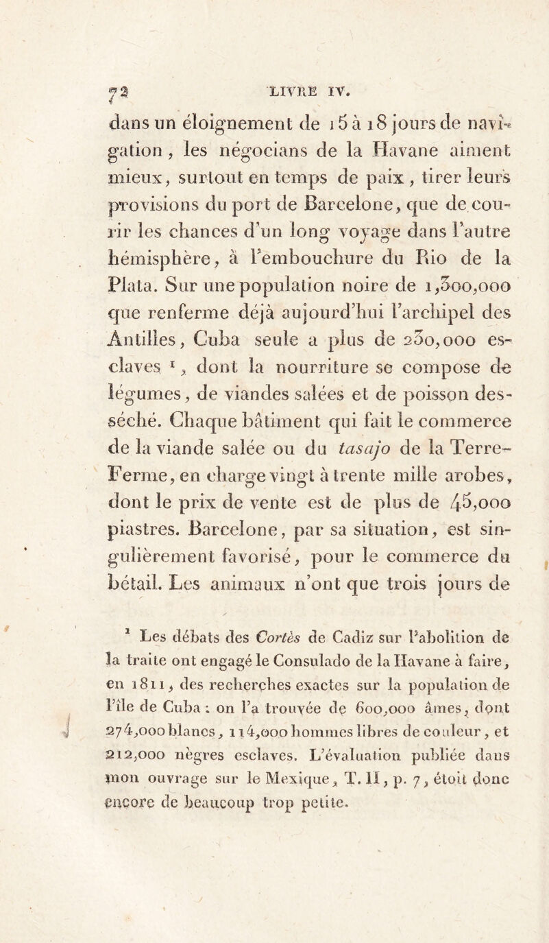 7* dans un éloignement de 15 à 18 jours de navi-* galion , les négocians de la Havane aiment mieux, surtout en temps de paix, tirer leurs provisions du port de Barcelone, que de cou- rir les chances d’un long voyage dans l’autre hémisphère, à Fembouchure du Pdo de la Plata. Sur une population noire de i,5oo,ooo que renferme déjà aujourd’hui l’archipel des Antilles, Cuba seule a plus de 200,000 es- claves 1dont la nourriture se compose de légumes, de viandes salées et de poisson des- séché. Chaque bâtiment qui fait le commerce de la viande salée ou du tasajo de la Terre- Ferme, en charge vingt à trente mille arobes, dont le prix de vente est de plus de 4^>ooo piastres. Barcelone, par sa situation, est sin- gulièrement favorisé, pour le commerce du bétail. Les animaux n’ont que trois jours de / 1 Les débats des Cortès de Cadiz sur Faboîition de la traite ont engagé le Consulado de la Havane à foire, en 1811, des recherches exactes sur la population de l’île de Cuba : on Fa trouvée de 600,000 âmes, dont 274.000 blancs, 1 i4,ooo hommes libres de couleur, et 212.000 nègres esclaves. L’évaluation publiée dans pion ouvrage sur le Mexique, T. il, p. 7, étoit donc encore de beaucoup trop petite.