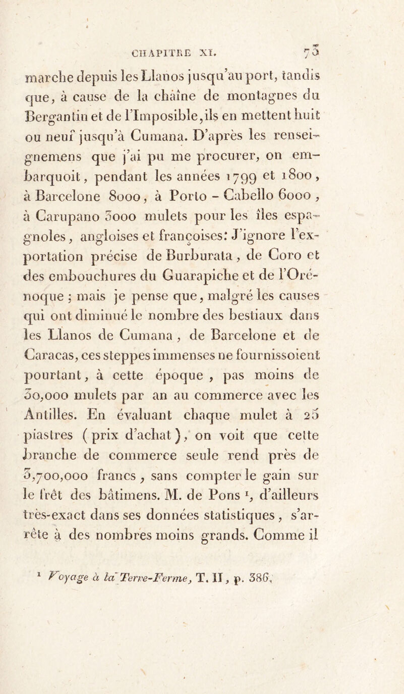 marche depuis lesLlanos jusqu’au port, tandis que, à cause de la chaîne de montagnes du Bergantin et de lTmposible,ils en mettent huit ou neuf jusqu’à Cumana. D’après les rensei- gnemens que j’ai pu me procurer, on em- barquoit, pendant les années 1799 et 1800, à Barcelone 8000 , à Porto - Cabello 6000 , à Garupano 0000 mulets pour les îles espa- gnoles, angloises et françoises: J’ignore 1 ex- portation précise de Burburata , de Coro et des embouchures du Guarapiche et de l’Oré- noque ; mais je pense que, malgré les causes cpii ont diminué le nombre des bestiaux dans les Llanos de Cumana , de Barcelone et de Caracas, ces steppes immenses ne fournissoient pourtant, à cette époque, pas moins de 00,000 mulets par an au commerce avec les Antilles. En évaluant chaque mulet à 20 piastres ( prix d’achat ), on voit que celte branche de commerce seule rend près de 0,700,000 francs ; sans compter le gain sur le frêt des bâtiinens. M. de Pons I, d’ailleurs très-exact dans ses données statistiques , s’ar- rête à des nombres moins grands. Comme il