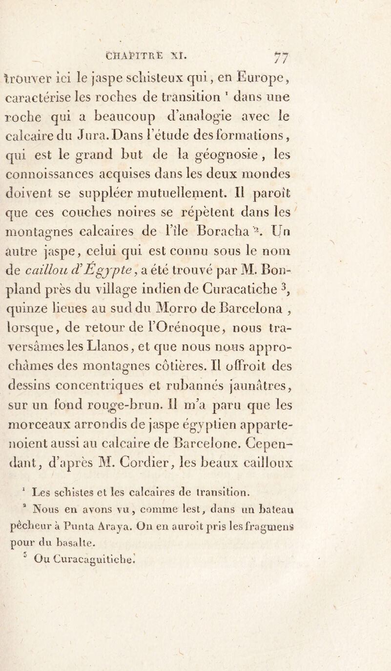 trouver ici le jaspe schisteux qui, en Europe, caractérise les roches de transition 1 dans une roche qui a beaucoup d’analogie avec le calcaire du Jura. Dans l’étude des formations, qui est le grand but de la géognosie , les connoissances acquises dans les deux mondes doivent se suppléer mutuellement. ïl paroit que ces couches noires se répètent dans les montagnes calcaires de l’ile Boracha'2. Un autre jaspe, celui qui est connu sous le nom de caillou d’Égypte, a été trouvé par M. Bon- pland près du village indien de Curacatiche 3, quinze lieues au sud du Morro de Barcelona , lorsque, de retour de FOrénoque, nous tra- versâmes les Llanos, et que nous nous appro- châmes des montagnes côtières. Il ofifroit des dessins concentriques et rubannés jaunâtres, sur un fond rouge-brun. Il m’a paru que les morceaux arrondis de jaspe égyptien apparte- noient aussi au calcaire de Barcelone. Cepen- dant, d’après M. Cordier, les beaux cailloux 1 Les schistes et les calcaires de transition. Nous en avons vu, comme lest, dans un bateau pêcheur à Punta Araya. On en auroit pris les fragment pour du basalte. Ou Curacaguitiche.