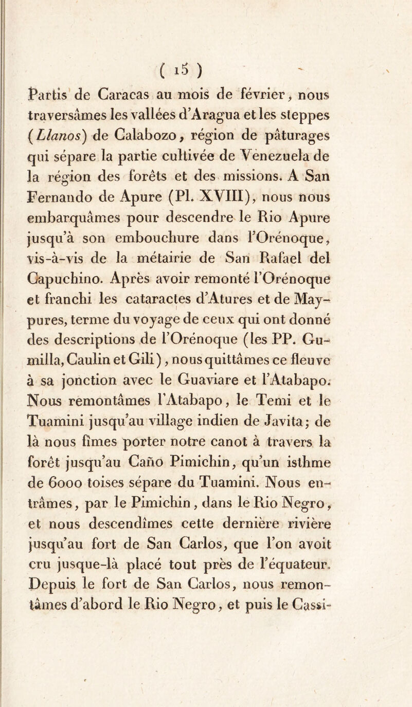 Partis de Caracas au mois de février, nous traversâmes les vallées d’Aragua et les steppes (Llanos) de Calabozo, région de pâturages qui sépare la partie cultivée de Venezuela de la région des forêts et des missions. A San Fernando de Apure (PI. XVIII), nous nous embarquâmes pour descendre le Rio Apure jusqu’à son embouchure dans l’Orénoque, vis-à-vis de la métairie de San Rafael del Capuebino. Après avoir remonté l’Orénoque et franchi les cataractes d’Atures et de May- pures, terme du voyage de ceux qui ont donné des descriptions de l’Orénoque (les PP. Gu- milia, Caulin et Gili), no us quittâmes ce fleuve à sa jonction avec le Guaviare et l’Atabapo. Nous remontâmes l’Atabapo, le Terni et le Tuamini jusqu’au village indien de Javita; de là nous finies porter notre canot à travers la forêt jusqu’au Cano Pimichin, qu’un isthme de 6000 toises sépare du Tuamini. Nous en- trâmes , par le Pimichin, dans le Rio Negro, et nous descendîmes cette dernière rivière jusqu’au fort de San Carlos, que l’on avoit cru jusque-là placé tout près de l’équateur. Depuis le fort de San Carlos, nous remon- tâmes d’abord le Rio Negro, et puis le Cassé-