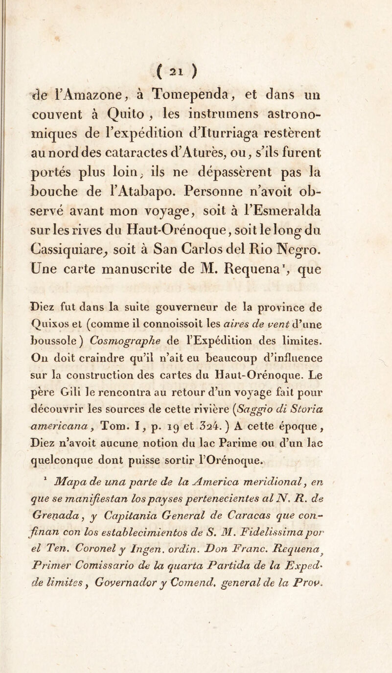 de l’Amazone, à Tomependa, et dans un couvent à Quito , les instrumens astrono- miques de l’expédition d’Iturriaga restèrent au nord des cataractes d’Aturès, ou, s’ils furent portés plus loin, ils ne dépassèrent pas la bouche de l’Atabapo. Personne n’avoit ob- servé avant mon voyage, soit à l’Esmeralda sur les rives du Haut-Orénoque, soit le long du Cassiquiare, soit à San Carlos del Rio Negro. Une carte manuscrite de M. Requena’, que Diez fut dans la suite gouverneur de la province de Quixos et (comme il connoissoit les aires de vent d’une boussole) Cosmographe de l’Expédition des limites. On doit craindre qu’il n’ait eu beaucoup d’influence sur la construction des cartes du Haut-Orénoque. Le père Gili le rencontra au retour d’un voyage fait pour découvrir les sources de cette rivière (Saggio di Storia americana, Tom. I, p. 19 et 324.) A cette époque, Diez n’avoit aucune notion du lac Parime ou d’un lac quelconque dont puisse sortir l’Orénoque. 1 Mapa de una parte de la America méridional, en que se manifiestan lospayses pertenecientes al JV. R. de Grepada, y Capitania General de Caracas que con Jinan con los estahlecimientos de S. M. Fidelissima por el Ten. Coronel y Ingen. ordin. Don Franc. Requena y Primer Comissario de la quarta Partida de la Fxped* de limites, Governador y Comend, general de la Prov.