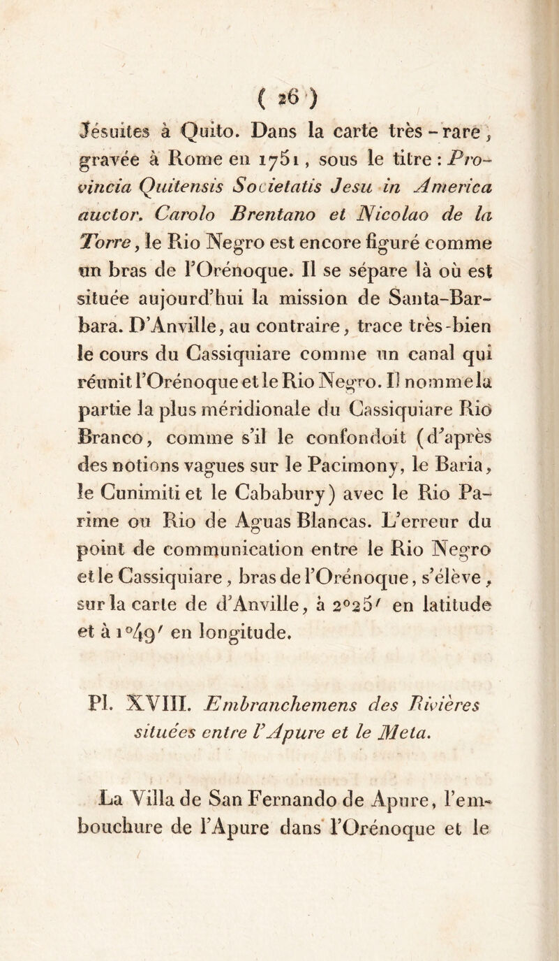 Jésuites à Quito. Dans la carte très - rare, gravée à Rome en 1761, sous le titre : Pro- vincia Quitensis Societatis Jesu in America auctor. Carolo Brentano et Nicolao de la Tbrre, le Rio Negro est encore figuré comme un bras de l’Orénoque. Il se sépare là où est située aujourd’hui la mission de Santa-Bar- bara. D’Anville, au contraire , trace très bien le cours du Cassiquiare comme un canal qui réunit l’Orénoque et le Rio Negro. IJ nom me la partie la plus méridionale du Cassiquiare Rio Branco, comme s’il le confondent (d’après des notions vagues sur le Pacimony, le Baria, le Cunimiti et le Cababury ) avec le Rio Pa- rime ou Rio de Àguas Blancas. L’erreur du point de communication entre le Rio Negro et le Cassiquiare, bras de l’Orénoque, s’élève , sur la carte de d’Anville, à 2°2 5/ en latitude et à 1 °4q' en longitude. PL XVIII. Em branchemens des Rivières situées entre VApure et le Meta. La Villa de San Fernando de Apure, l’em- bouchure de l’Apure dans l’Orénoque et le