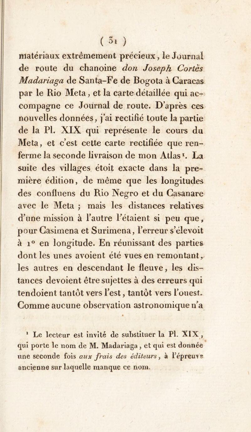 / ( Si ) matériaux extrêmement précieux, le Journal de route du chanoine don Joseph Cortès Madariaga de Santa-Fe de Bogota à Caracas par le Rio Meta, et la carte détaillée qui ac- compagne ce Journal de route. D’après ces nouvelles données, j’ai rectifié toute la partie de la PI. XIX qui représente le cours du Meta, et c’est cette carte rectifiée que ren- ferme la seconde livraison de mon Atlas *. La suite des villages étoit exacte dans la pre- mière édition, de même que les longitudes des confluens du Rio Negro et du Casanare avec le Meta ; mais les distances relatives d’une mission à l’autre l’étaient si peu que, pour Casimena et Surimena, l’erreur s’élevoit à i° en longitude. En réunissant des parties dont les unes avoient été vues en remontant , les autres en descendant le fleuve, les dis- tances dévoient être sujettes à des erreurs qui tendoient tantôt vers l’est, tantôt vers l’ouest. Comme aucune observation astronomique n’a * 1 Le lecteur est invité de substituer la PL XIX , qui porte le nom de M. Madariaga, et qui est donnée une seconde fois aux frais des éditeurs, à fepreuv ancienne sur laquelle manque ce nom. /