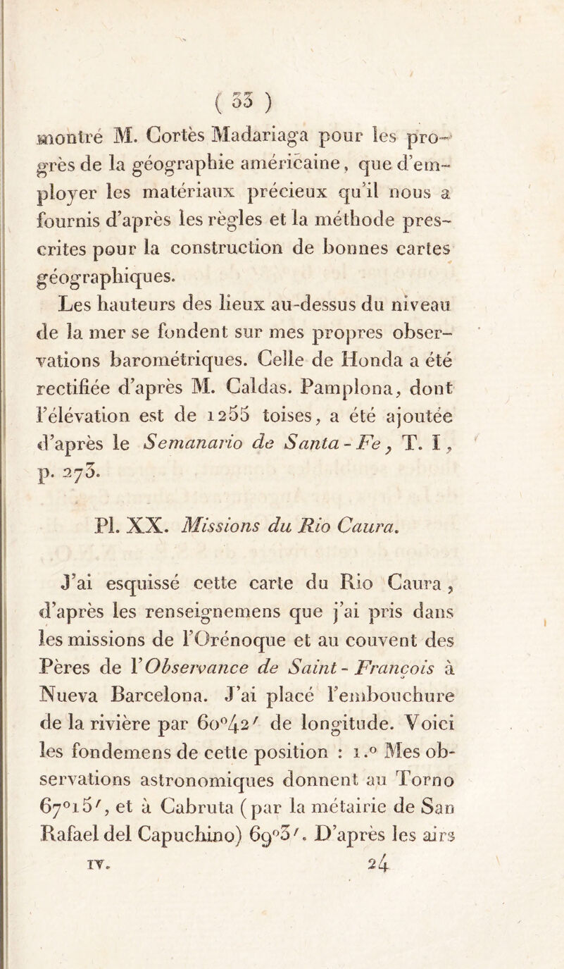 montré M. Cortès Madariaga pour les pro- grès de la géographie américaine, que d’em- ployer les matériaux précieux qu’il nous a fournis d’après les règles et la méthode pres- crites pour la construction de bonnes cartes géographiques. Les hauteurs des lieux au-dessus du niveau de la mer se fondent sur mes propres obser- vations barométriques. Celle de Honda a été rectifiée d’après M. Caldas. Pamplona, dont l’élévation est de 1255 toises, a été ajoutée d’après le Semanario de Santa - Fe } T. î, p. 275. PL XX. Missions du Rio Caura. J’ai esquissé cette carte du Rio Caura ? d’après les renseignemens que j’ai pris dans les missions de F Gré no que et au couvent des Pères de Y Observance de Saint - François à •> Nueva Barcelona. J’ai placé Fembouchure de la rivière par 6o°42/ de longitude. Voici les fondemens de cette position : i.° Mes ob- servations astronomiques donnent au Torno 6y°i5', et à Cabruta (par la métairie de San Rafael del Capuchi.no) 6q°3' « D’après les airs iv.