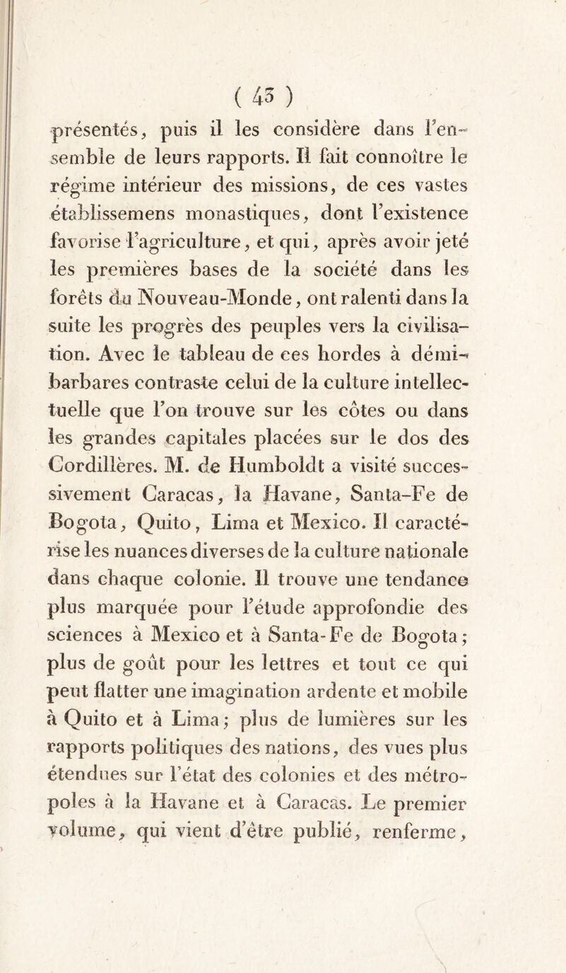 présentés, puis il les considère dans i en- semble de leurs rapports. Il fait connoître le régime intérieur des missions, de ces vastes établissemens monastiques, dont l’existence favorise l’agriculture, et qui, après avoir jeté les premières bases de la société dans les forêts du Nouveau-Monde, ont ralenti dans la suite les progrès des peuples vers la civilisa- tion. Avec le tableau de ces hordes à dérni-* barbares contraste celui de la culture intellec- tuelle que l’on trouve sur les côtes ou dans les grandes capitales placées sur le dos des Cordillères. M. de Humboldt a visité succes- sivement Caracas, la Havane, Santa-Fe de Bogota, Quito, Lima et Mexico. ïl caracté- rise les nuances diverses de la culture nationale dans chaque colonie. 11 trouve une tendance plus marquée pour l’étude approfondie des sciences à Mexico et à Santa- Fe de Bogota ; O 7 plus de goût pour les lettres et tout ce qui peut flatter une imagination ardente et mobile à Quito et à Lima; plus de lumières sur les rapports politiques des nations, des vues plus étendues sur l’état des colonies et des métro- pôles à la Havane et à Caracas. Le premier volume, qui vient d’être publié, renferme.