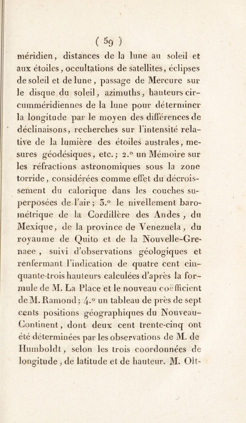 ( % ) méridien, distances de la lune au soleil et aux étoiles, occultations de satellites, éclipses de soleil et de lune , passage de Mercure sur le disque du soleil, azimuths, hauteurs cir- cumméridiennes de la lune pour déterminer la longitude par le moyen des différences de déclinaisons, recherches sur l’intensité rela- tive de la lumière des étoiles australes, me- sures géodésiques, etc.; 2.0 un Mémoire sur les réfractions astronomiques sous la zone torride, considérées comme effet du décrois- sement du calorique dans les couches su- perposées de l’air ; 5.° le nivellement baro- métrique de la Cordillère des Andes } du Mexique, de la province de Venezuela, du royaume de Quito et de la Nouvelle-Gre» naee , suivi d’observations géologiques et renfermant l’indication de quatre cent cin- quante-trois hauteurs calculées d’après la for- mule de M. La Place et le nouveau coefficient de M. Ramond ; 4-° un tableau de près de sept cents positions géographiques du Nouveau- Continent , dont deux cent trente-cinq ont été déterminées par les observations de M. de Humboldt, selon les trois coordonnées de longitude , de latitude et de hauteur. M. Oit- j