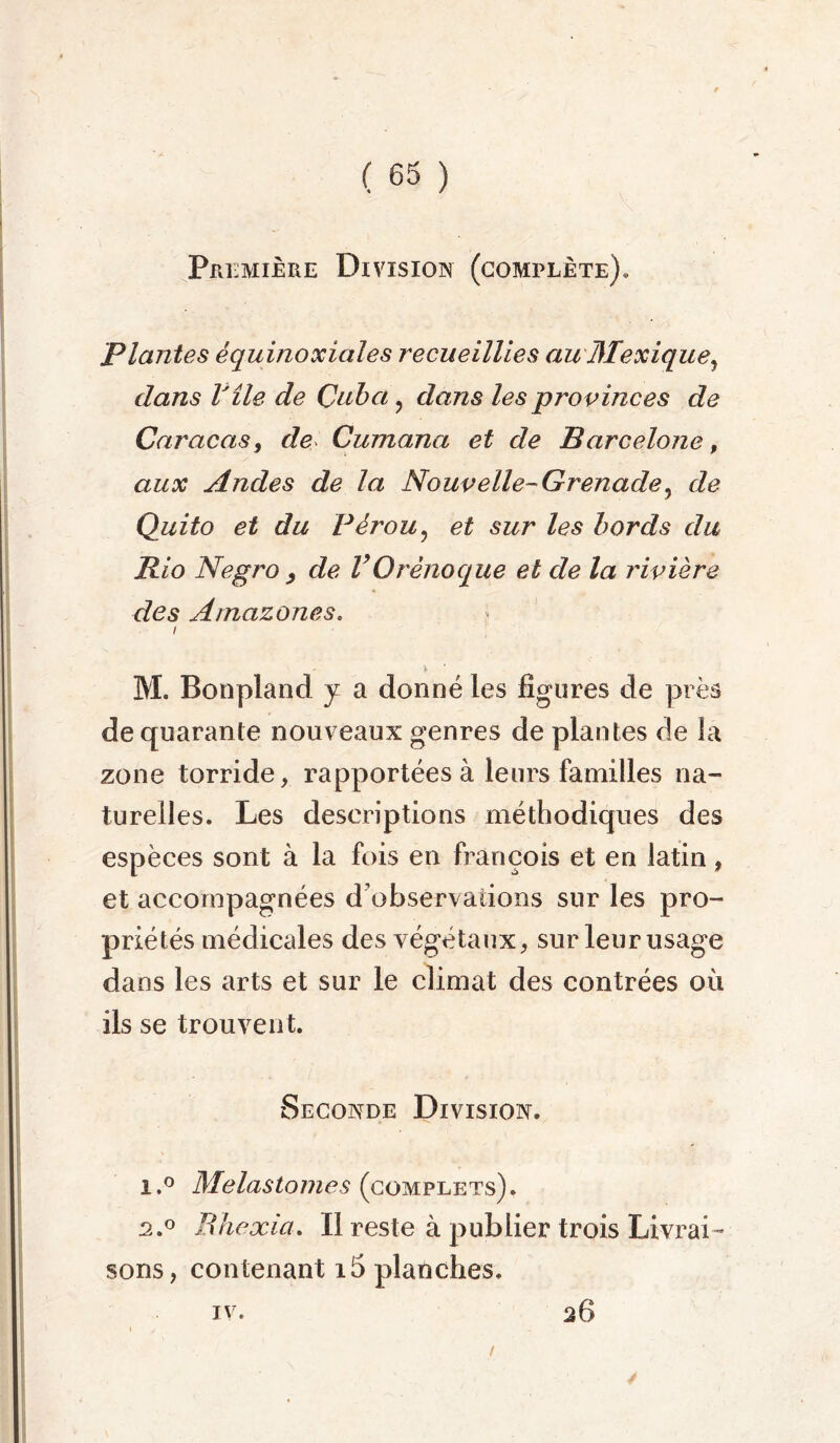 PrI: :mière Division (complète). Plantes équinoxiales recueillies au Mexique, dans Vile de Cuba, dans les provinces de Caracas, de Cumana et de Barcelone, aux Andes de la Nouvelle- Grenade, de Quito et du Pérou, et sur les bords du Rio Negro , de VOrênoque et de la rivière clés Amazones. i M. Bonpland y a donné les figures de près de quarante nouveaux genres de plantes de la zone torride, rapportées à leurs familles na- turelles. Les descriptions méthodiques des espèces sont à la fois en françois et en latin , et accompagnées d’observations sur les pro- priétés médicales des végétaux, sur leur usage dans les arts et sur le climat des contrées où ils se trouvent. Seconde Division. i.° Melastomes (complets). 2.0 Rhexia. Il reste à publier trois Livrai- sons, contenant i5 planches. iv. / 26