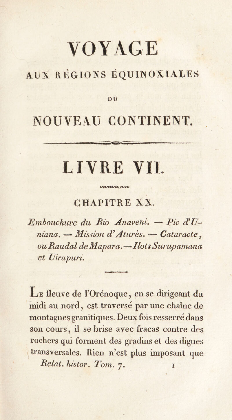 VOYAGE AUX RÉGIONS ÉQUINOXIALES DU NOUVEAU CONTINENT. i i —Y Iiimiï 'mil' i n ■ ——— — LIVRE VIL CHAPITRE XX. Embouchure du Rio Anaveni. — Fie ÆU- niana. —■ Mission d* A tares. — Cataracte, ou Raudal de Map ara. —Ilots Surupamana et Uirapuri. Le fleuve de l’Orénoque, en se dirigeant du midi au nord ? est traversé par une chaîne de montagnes granitiques. Deux fois resserré dans son cours, il se brise avec fracas contre des rochers qui forment des gradins et des digues transversales. Rien n’est plus imposant que Relat. histor. Tom. 7.