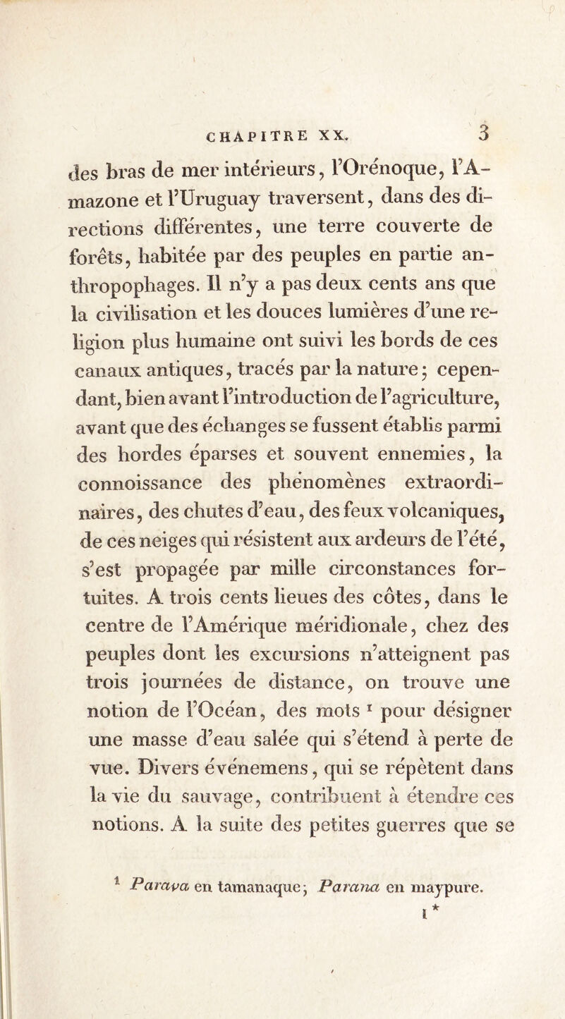 des bras de mer intérieurs , l’Orénoque, l’A- mazone et l’Uruguay traversent, dans des di- rections différentes , une terre couverte de forêts, habitée par des peuples en partie an- thropophages. 11 n’y a pas deux cents ans que la civilisation et les douces lumières d’une re- ligion plus humaine ont suivi les bords de ces canaux antiques, tracés par la nature * cepen- dant, bien avant l’introduction de l’agriculture, avant que des échanges se fussent établis parmi des hordes éparses et souvent ennemies, la connoissance des phénomènes extraordi- naires, des chutes d’eau, des feux volcaniques^ de ces neiges qui résistent aux ardeurs de l’été, s’est propagée par mille circonstances for- tuites. A trois cents lieues des côtes, dans le centre de l’Amérique méridionale, chez des peuples dont les excursions n’atteignent pas trois journées de distance, on trouve une notion de l’Océan, des mots 1 pour désigner une masse d’eau salée qui s’étend à perte de vue. Divers événemens, qui se répètent dans la vie du sauvage, contribuent à étendre ces notions. A la suite des petites guerres que se 1 Parapa en tamanaque • Pavana en maypure.