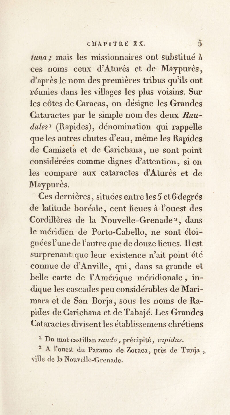 tuna; mais les missionnaires ont substitué à ces noms ceux d’Aturès et de Maypurès, d’après le nom des premières tribus qu’ils ont réunies dans les villages les plus voisins. Sur les côtes de Caracas, on désigne les Grandes Cataractes par le simple nom des deux Rau- dates1 (Rapides), dénomination qui rappelle que les autres chutes d’eau, même les Rapides de Camiseta et de Carichana, ne sont point considérées comme dignes d’attention, si on les compare aux cataractes d’Âturès et de May pur ès. Ces dernières, situées entre Ies5et6degrés de latitude boréale, cent lieues à l’ouest des Cordillères de la Nouvelle-Grenade2, dans le méridien de Porto-Cabello, ne sont éloi- gnées l’une de l’autre que de douze lieues. Il est surprenant que leur existence n’ait point été connue de d’Anville, qui, dans sa grande et belle carte de l’Amérique méridionale , in- dique les cascades peu considérables de Mari- mara et de San Borja, sous les noms de Ra- pides de Carichana et de Tabajé. Les Grandes Cataractes divisent les établissemens chrétiens 1 Du mot castillan raudo ^ précipité, rapidus. 2 À l’ouest du Paramo cîe Zoraca, près de Tunja 9 ville de la Nouvelle-Grenade.