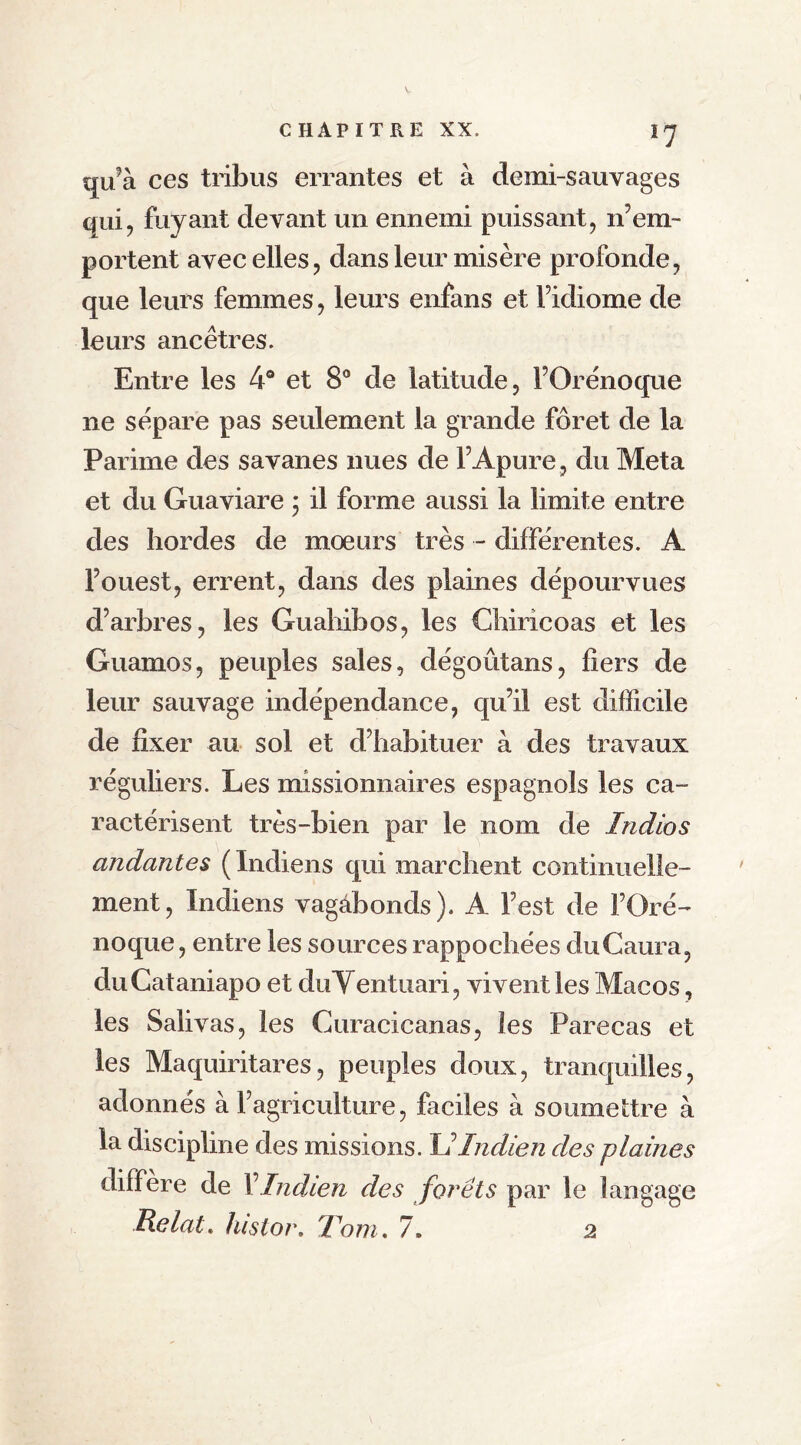 qu’à ces tribus errantes et à demi-sauvages qui, fuyant devant un ennemi puissant, n’em- portent avec elles, dans leur misère profonde, que leurs femmes, leurs enfans et Fidiome de leurs ancêtres. Entre les 4° et 8° de latitude, FOrénoque ne sépare pas seulement la grande foret de la Parime des savanes nues de F Apure, du Meta et du Guaviare ; il forme aussi la limite entre des hordes de moeurs très - différentes. A l’ouest, errent, dans des plaines dépourvues d’arbres, les Guahibos, les Chiricoas et les Guamos, peuples sales, dégoûtans, fiers de leur sauvage indépendance, qu’il est difficile de fixer au sol et d’habituer à des travaux réguliers. Les missionnaires espagnols les ca- ractérisent très-bien par le nom de Indios andantes ( Indiens qui marchent continuelle- ment, Indiens vagabonds). A l’est de FOré- noque , entre les sources rappochées duCaura, duCataniapo et duVentuari, vivent les Macos, les Salivas, les Curacicanas, les Parecas et les Maquiritares, peuples doux, tranquilles, adonnés à l’agriculture, faciles à soumettre à la discipline des missions. U Indien des plaines différé de F Indien des forêts par le langage Relat, histor. T'ont. 7. 2