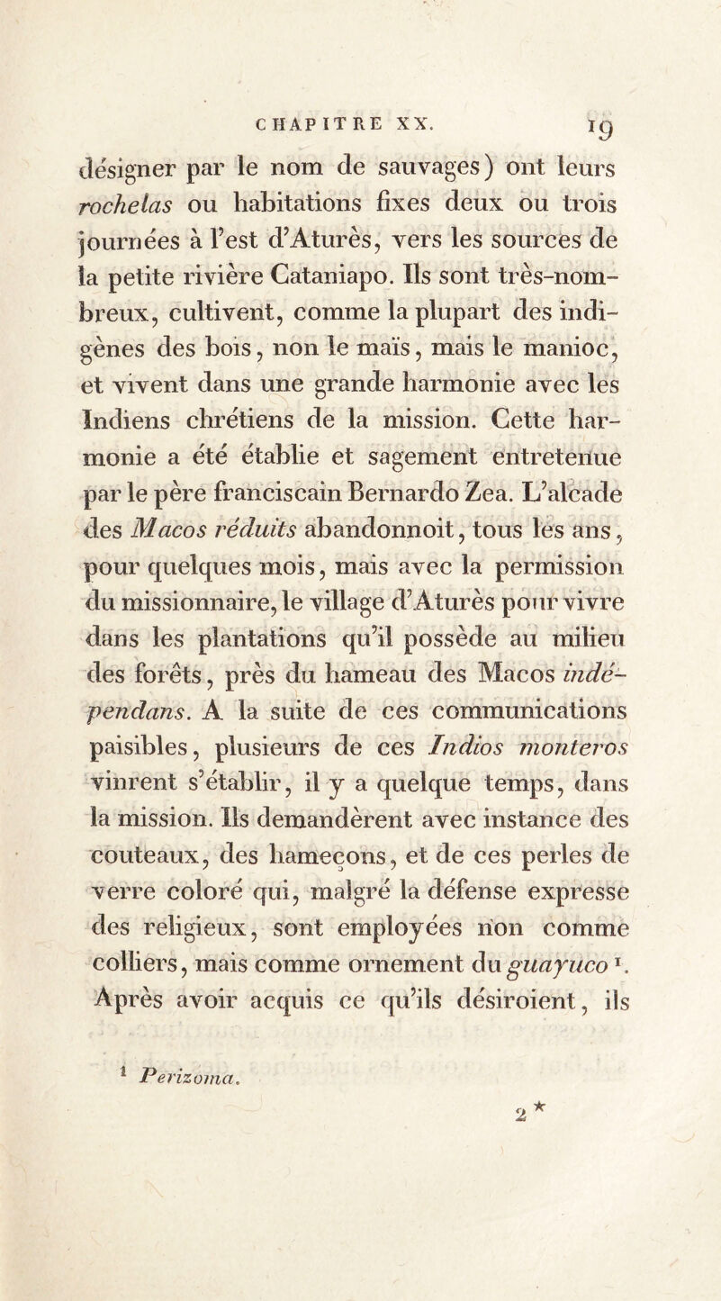 *9 désigner par le nom de sauvages) ont leurs rochelas ou habitations fixes deux ou trois journées à Test d’Aturès, vers les sources de la petite rivière Cataniapo. Ils sont très-nom™ breux, cultivent, comme la plupart des indi- gènes des bois, non le maïs, mais le manioc, et vivent dans une grande harmonie avec les Indiens chrétiens de la mission. Cette har- monie a été établie et sagement entretenue par le père franciscain Bernardo Zea. L’alcade des Macos réduits abanclonnoit, tous les ans, pour quelques mois, mais avec la permission du missionnaire, le village d’Aturès pour vivre dans les plantations qu’il possède au milieu des forêts, près du hameau des Macos indé- pendans. A la suite de ces communications paisibles, plusieurs de ces Indios monteras vinrent s’établir, il y a quelque temps, dans la mission. Ils demandèrent avec instance des couteaux, des hameçons, et de ces perles de verre coloré qui, malgré la défense expresse des religieux, sont employées non comme colliers, mais comme ornement duguayucol. Après avoir acquis ce qu’ils désiroient, ils 1 Pei 'izoma.