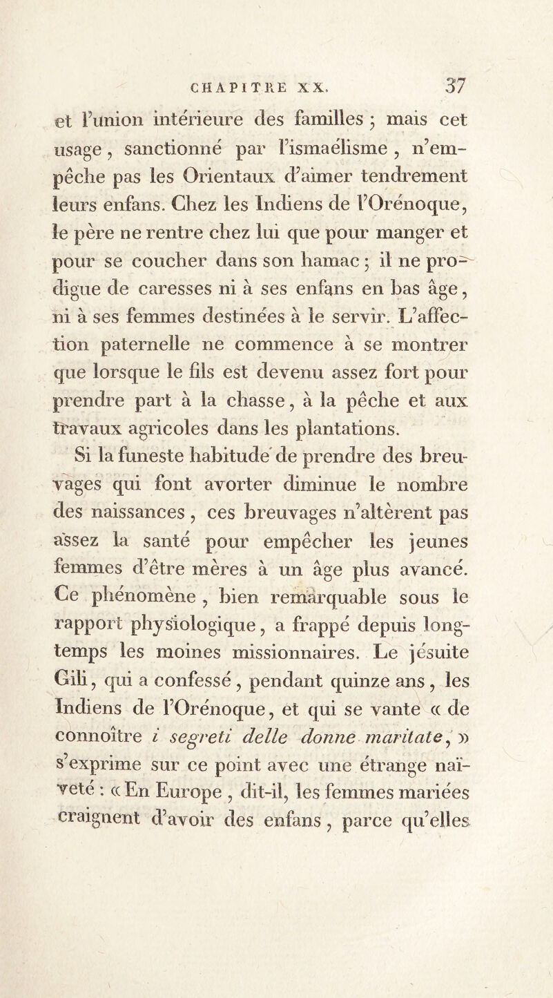 et l’union intérieure des familles ; mais cet usage ? sanctionné par l’ismaélisme , n’em- pêche pas les Orientaux d’aimer tendrement leurs enfans. Chez les Indiens de l’Orénoque., le père ne rentre chez lui que pour manger et pour se coucher clans son hamac ; il ne pro- digue de caresses ni à ses enfans en bas âge, ni à ses femmes destinées à le servir. L’affec- tion paternelle ne commence à se montrer que lorsque le fils est devenu assez fort pour prendre part à la chasse, à la pêche et aux travaux agricoles dans les plantations. Si la funeste habitude de prendre des breu- vages qui font avorter diminue le nombre des naissances , ces breuvages n’altèrent pas assez la santé pour empêcher les jeunes femmes d’être mères à un âge plus avancé. Ce phénomène ? bien remarquable sous le rapport physiologique, a frappé depuis long- temps les moines missionnaires. Le jésuite Gili? qui a confessé , pendant quinze ans , les Indiens de l’Orénoque, et qui se vante <x de cônnoître i segreti delle donne maritale, » s’exprime sur ce point avec une étrange naï- veté : cc En Europe , dit-il? les femmes mariées craignent d’avoir des enfans ? parce qu’elles