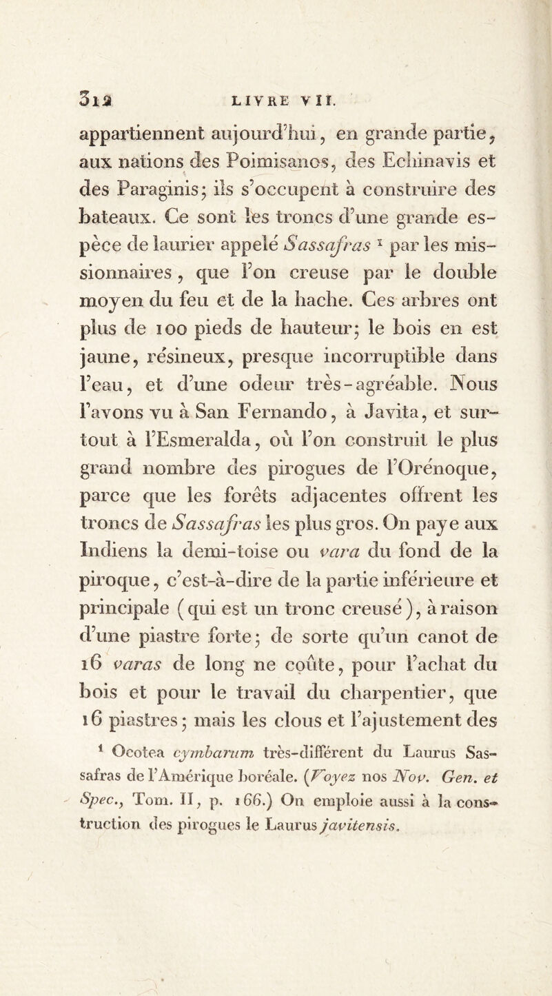 appartiennent aujourd’hui, en grande partie, aux nations des Poimisanos, des Echinavis et des Paraginis; ils s’occupent à construire des bateaux. Ce sont les troncs d’une grande es- pèce de laurier appelé Sassafras 1 par les mis- sionnaires , que I on creuse par le double moyen du feu et de la hache. Ces arbres ont plus de ioo pieds de hauteur; le bois en est jaune, résineux, presque incorruptible dans l’eau, et d’une odeur très-agréable. Nous l’avons vu à San Fernando, à Javita, et sur- tout à FEsmeralda, où l’on construit le plus grand nombre des pirogues de l’Orénoque, parce que les forêts adjacentes offrent les troncs de Sassafras les plus gros. On paye aux Indiens la demi-toise ou vara du fond de la piroque, c’est-à-dire de la partie inférieure et principale (qui est un tronc creusé), à raison d’une piastre forte ; de sorte qu’un canot de 16 varas de long ne coûte, pour l’achat du bois et pour le travail du charpentier, que 16 piastres; mais les clous et l’ajustement des 1 Ocotea cymbarum très-différent du Laurus Sas- safras de F Amérique boréale. (Voyez nos Noç. Gen. et Spec.j Tom. II, p. 166.) On emploie aussi à la cons- truction des pirogues le Laurus javitensis.