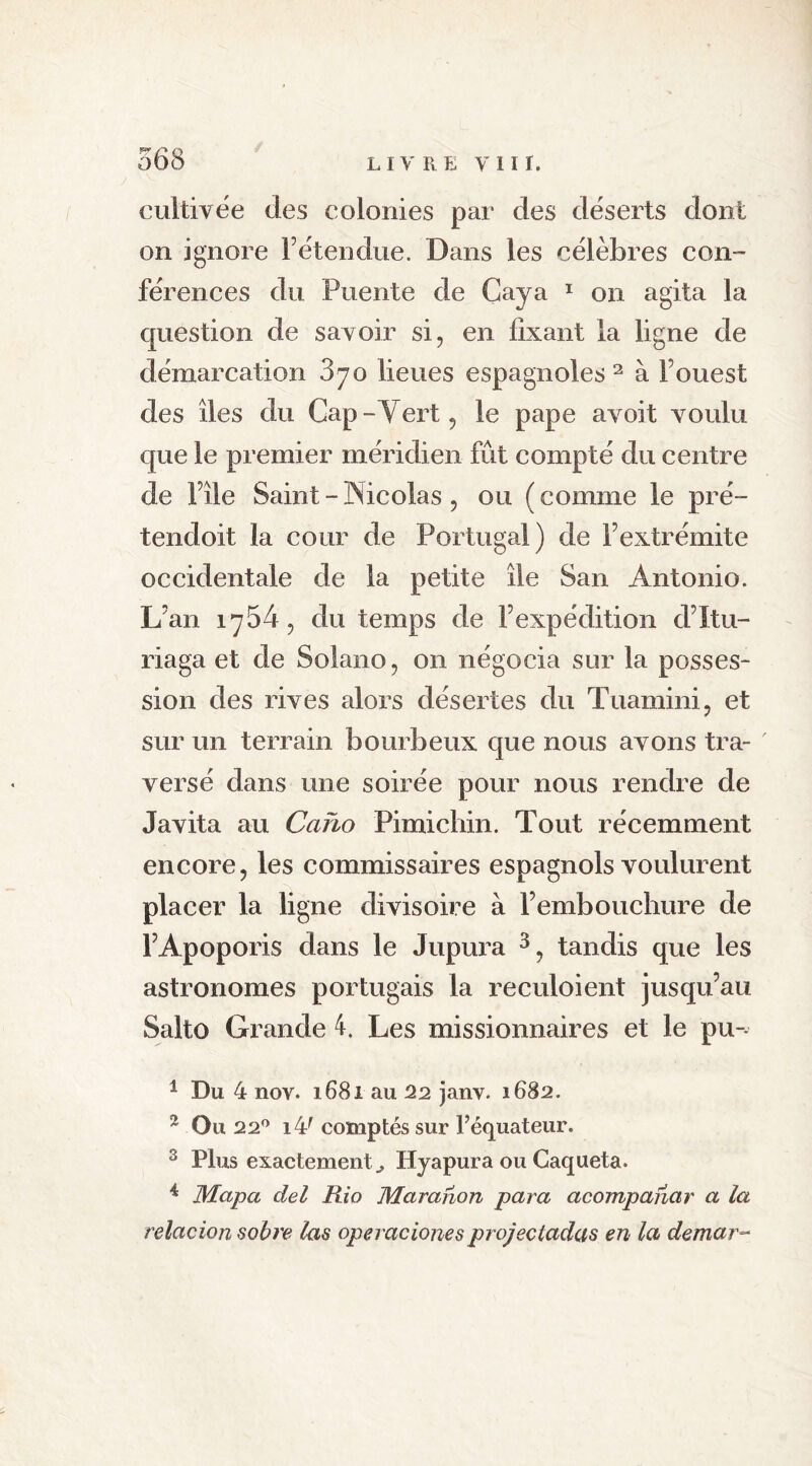 cultivée des colonies par des déserts dont on ignore l’étendue. Dans les célèbres con- férences du Puente de Caya 1 on agita la Cjuestion de savoir si, en fixant la ligne de démarcation 870 lieues espagnoles 2 à Fouest des îles du Cap - Vert, le pape avoit voulu que le premier méridien fût compté du centre de File Saint - IN icolas , ou (comme le pré- tendoit la cour de Portugal) de F extrémité occidentale de la petite île San Antonio. L’an 1754, du temps de l’expédition d’Itu- riaga et de Solano, on négocia sur la posses- sion des rives alors désertes du Tuamini, et sur un terrain bourbeux que nous avons tra- versé dans une soirée pour nous rendre de Javita au Caho Pimichin. Tout récemment encore, les commissaires espagnols voulurent placer la ligne divisoire à l’embouchure de l’Apoporis dans le Jupura 3, tandis que les astronomes portugais la reculoient jusqu’au Salto Grande 4. Les missionnaires et le pu-- 1 Du 4 nov. 1681 au 22 janv. 1682. 2 Ou 22° i4( comptés sur Féquateur. 3 Plus exactement., Hyapura ou Caqueta. 4 Mapa del Rio Maranon para acompanar a la relacion sobre las operacionesprojectadas en la demar-