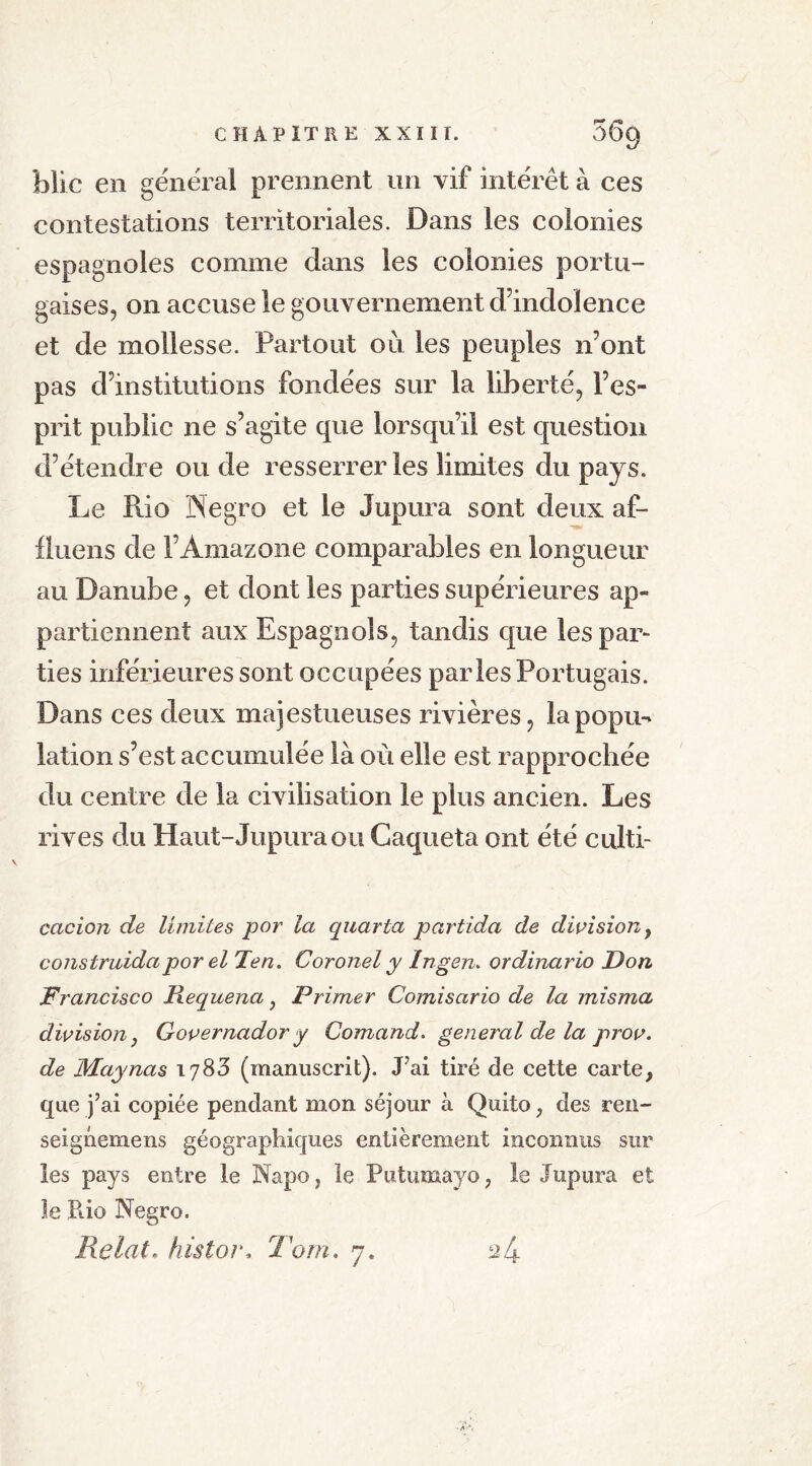 blic en général prennent un vif intérêt à ces contestations territoriales. Dans les colonies espagnoles comme dans les colonies portu- gaises, on accuse le gouvernement d’indolence et de mollesse. Partout où les peuples n’ont pas d’institutions fondées sur la liberté, l’es- prit public ne s’agite que lorsqu’il est question d’étendre ou de resserrer les limites du pays. Le Rio Negro et le Jupura sont deux af- fluens de l’Amazone comparables en longueur au Danube, et dont les parties supérieures ap- partiennent aux Espagnols, tandis que les par- ties inférieures sont occupées parles Portugais. Dans ces deux majestueuses rivières, la popu- lation s’est accumulée là où elle est rapprochée du centre de la civilisation le plus ancien. Les rives du Haut-Jupura ou Caqueta ont été culti- cacion de limites por la quarta partida de division y construidapjorel Ten. Coronel y Ingen. ordinario Don Francisco Requena, Primer Comisario de la mi s ma division y Governador y Comand. general de la prov. de Maynas 1783 (manuscrit). J’ai tiré de cette carte, que j’ai copiée pendant mon séjour à Quito, des ren- seignemens géographiques entièrement inconnus sur les pays entre le Napo, le Putumayo, le Jupura et Je Rio Negro. Relat* histor, Tom. 7. 2 4