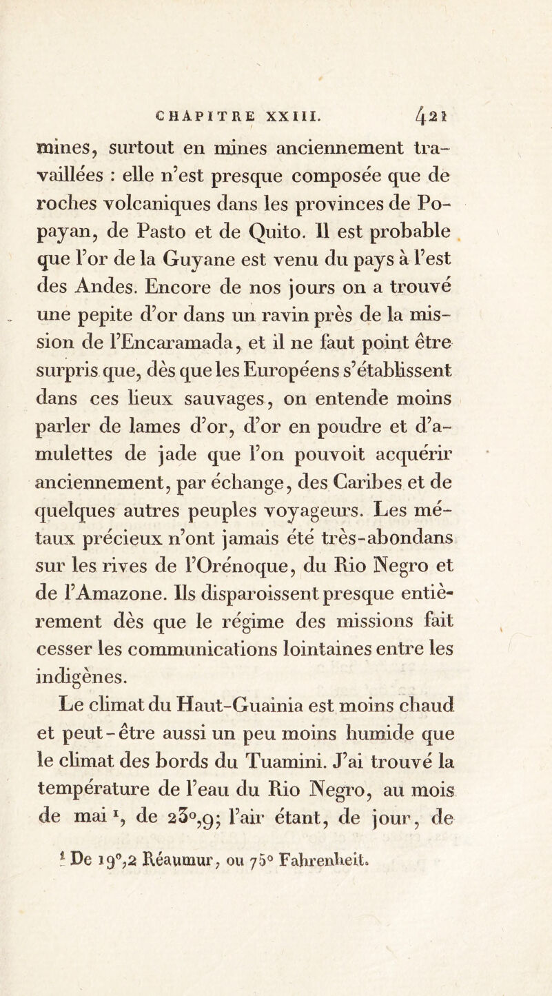 mines, surtout en mines anciennement tra- vaillées : elle n’est presque composée que de roches volcaniques dans les provinces de Po- payan, de Pasto et de Quito. 11 est probable que l’or de la Guyane est venu du pays à l’est des Andes. Encore de nos jours on a trouvé une pepite d’or dans un ravin près de la mis- sion de l’Encaramada, et il ne faut point être surpris que, dès que les Européens s’établissent dans ces lieux sauvages , on entende moins parler de lames d’or, d’or en poudre et d’a- mulettes de jade que l’on pouvoit acquérir anciennement, par échange, des Caribes et de quelques autres peuples voyageurs. Les mé- taux précieux n’ont jamais été très-abondans sur les rives de l’Orénoque, du Puo Negro et de l’Amazone. Us disparoissent presque entiè- rement dès que le régime des missions fait cesser les communications lointaines entre les indigènes. Le climat du Haut-Guainia est moins chaud et peut-être aussi un peu moins humide que le climat des bords du Tuamini. J’ai trouvé la température de l’eau du Pdo Negro, au mois de mai1, de 23°,g* l’air étant, de jour, de * De 19°,2 Réaumur, ou 75° Fahrenheit»