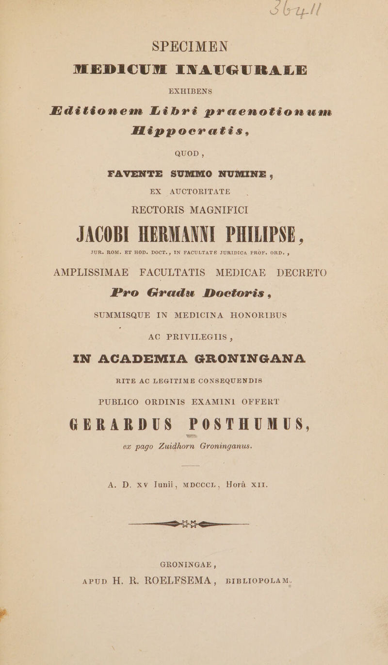 SPECIMEN πε πο νε ENAUG UILA ILE EXHIBENS AJIidétáéomnmem Libré preenotéonwmn Héppoeruatis, QUOD, FAVENTE SUMMO NUMINE, EX AUCTORITATE RECTORIS. MAGNIFICI JACOBI HERMANNI PHILIPSE , JUR. ROM. ET HOD. DOCT., IN FACULTATE JURIDICA PROF. ORD., AMPLISSIMAE FACULTATIS MEDICAE DECRETO Pro Groadw Doctoris. SUMMISQUE IN MEDICINA HONORIBUS AC PRIVILEGIIS , IN ACADEMIA GRONINGAN SA. RITE AC LEGITIME CONSEQUEN DIS PUBLICO ORDINIS EXAMINI OFFERT GERARDUS POSTHUMUS, ex pago Zuidhorn Groninganus. A. D. xv Iunii, MDCCCL, Horá. X11. στον ννν---- GRONINGAE , APUD H. R. ROELFSEMA, BIBLIOPOLAM.