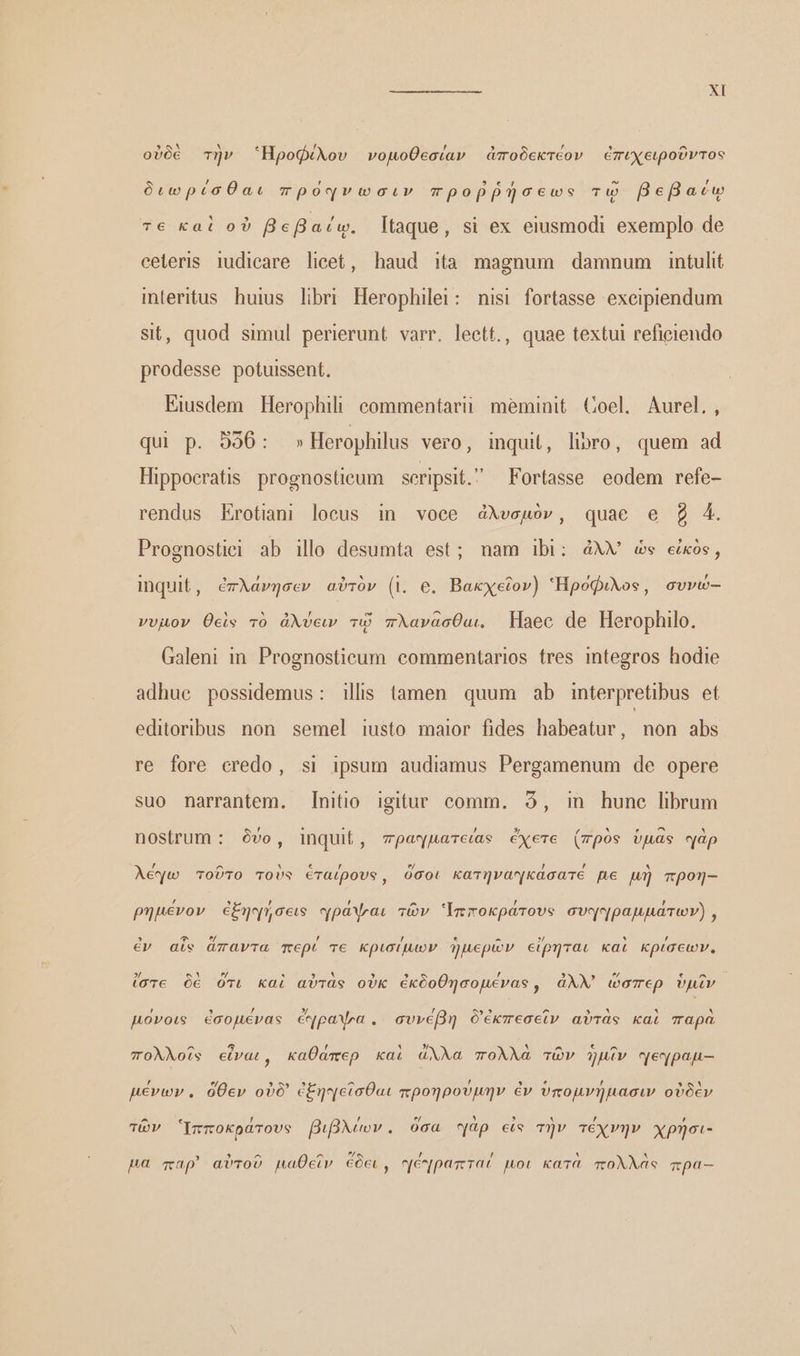 καν κα... ΧΙ οὐδὲ τὴν Ἡροφίλου νοµοθεσίαν ἀποδεκτέον ἐπιχειροῦντος διωρίσθαι πρόφνωσιν προῤῥήσεως τῷ Befacw τε καὶ οὐ βεβαίῳ. taque, si ex eiusmodi exemplo de celeris iudicare licet, haud ita magnum damnum intulit interitus huius libri Herophilei: nisi fortasse exceipiendum Sit, quod simul perierunt varr. leett., quae textui reficiendo prodesse potuissent. Eiusdem Herophili commentarii meminit Coel. Aurel., qui p. 596: » Herophilus vero, inqui, lipro, quem ad Hippocratis. prognostieum scripsit. Fortasse eodem refe- rendus EKrotiani locus in voce ἀλυσμὸν, quae e g 4. Prognostiei ab illo desumta est; nam ibi: ἀλλ) es eos, inquit, ἐπλάνησεν αὐτὸν (i. e. Βακχεῖον) Ἡροφιλος, συνώ-- νυµον θεὶς τὸ ἀλύειν τῷ πλανάασθαι. — Haec de Herophilo. Galeni in. Prognosticum commentarios tres integros hodie adhuc possidemus: ilis tamen quum ab interpretibus et editoribus non semel iusto maior fides habeatur, non abs re fore credo, si ipsum audiamus Pergamenum de opere suo narrantem. Initio igitur comm. 5, in hune librum nostrum : δύο, inquit, πραγματεία ἔχετε (πρὸς ὑμᾶς αὰρ λέγω τοῦτο τοὺς ἑταίρους, ὅσοι κατηναγκάσατέε pe μὴ mpon- ῥημένον ἐξηχήσεις αράψαι τῶν Ἱπποκράτους συηηραμμάτων) , ἐν afe ἅπαντα περί τε κρισίµων ἡμερῶν εἴρηται καὶ κρίσεων. ἴστε δὲ ὅτι καὶ αὐτὰς οὐκ ἐκδοθήσομένας, ἀλλ) ὥσπερ ὑμῖν µόνοις ἐσομένας ἐἔγραψα. συνέβη δἐκπεσεῖν αὐτὰς καὶ παρὰ πολλοῖς εἶναι, καθάπερ καὶ ἄλλα πολλὰ τῶν ἡμῖν γεγραμ-- µένων. ὅθεν οὐδ' ἐξηᾳεῖσθαι προηρούµην ἐν ὑπομνήμασιν οὐδὲν τῶν Ὑπποκράτους βιβλίων. όσα γάρ εἰς τὴν τέχνην χρήσι- 9 9 ^ ^ ” / / * ' pa map αὐτοῦ μαθεῖν ἐδει, γέγραπταί µοι κατὰ πολλὰς πρα--