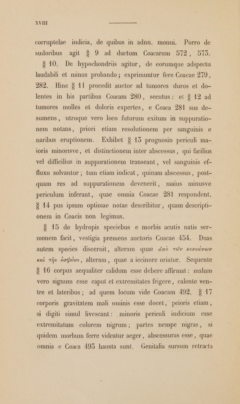 corruptelae indieia, de quibus in adnn. monui Porro de sudoribus agit 2 9 ad ductum Coacarum 572, 579. ὁ 10. De hypochondrüs agitur, de eorumque adspectu laudabili et minus probando; exprimuntur fere Coacae 219, 282. Hine 2 11 procedit auctor ad tumores duros et do- lentes in his partübus Coaeam 280, secutus: et 2 12 ad tumores molles et doloris expertes, e Coaea 281 sua de- sumens, utroque vero loco futurum exitum in suppuratio- nem nolans, priori etiam resolutionem per sanguinis e naribus eruptionem. Exhibet 2 13 prognosin periculi ma- ioris minorisve, et distinetionem inter abscessus, qui facilius vel diffialius in suppurationem transeant, vel sanguinis ef- fluxu solvantur; tum etiam indieat , quinam abseessus, post- quam res ad suppurationem devenerit, maius minusve perieulum inferant, quae omnia Coacae 281 respondent. 4 14 pus ipsum optimae nofae describitur, quam descripti onem in Coacis non legimus. ὁ 15 de hydropis speciebus e morbis acutis natis ser- monem facit, vestigia premens auctoris Coacae 454. Duas autem species discernit, alteram quae dmó τών κενεώνων καὶ τῆς ὀσφύος, alteram , quae a jecinore oriatur. Sequente ὁ 16 corpus aequaliter calidum esse debere affirmat: malum vero signum esse caput et extremitates frigere , calente ven- tre et lateribus; ad quem loeum vide Coacam 492. £ 17 eorporis gravitatem mali ominis esse docet, peioris etiam, si digiti simul livescant: .minoris periculi indicium — esse exitremitatum colorem nigrum; partes nempe nigras, si quidem morbum ferre videatur aeger, abscessuras esse, quae omnia e Coaca 495 hausta sunt. Genitalia sursum retracta