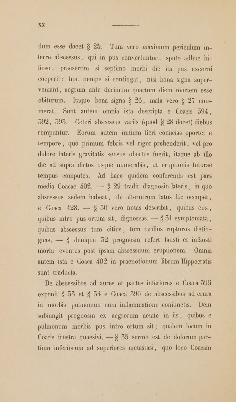 dum esse docet 2 25. Tum vero maximum periculum in- ferre abseessus, qui in pus convertuntur, sputo adhuc bi- lioso, praesertim si septimo morbi die ita pus excerni coeperit: hoe nempe si contingat, misi bona signa super- veniant, aegrum ante decimum quaríum diem mortem esse obiturum. Itaque bona signa 2 26, mala vero 2 27 enu- merat. Sunt autem omnia ista descripta e Coacis 3594, 392, 395. Ceteri abscessus variis (quod 2 28 docet) diebus rumpuntur. Eorum autem initium fieri conicias oportet e tempore, quo primum febris vel rigor prehenderit, vel pro dolore lateris gravitatis sensus obortus fuerit, itaque ab illo die ad supra dietos usque numerabis, ut eruptionis futurae tempus computes. Ad haec quidem conferenda est pars media Coacae 402. — ὁ 29 tradit. diagnosin lateris, in quo abseessus sedem habeat, ubi alterutrum latus hie occupet, e Coaca 428. — 9 50 vero notas describit, quibus eos, quibus intro pus ortum sit, dignoscas. de 2 91 symptomata , quibus abscessus tum citius, tum tardius rupturos distin- guas. — 9 denique 32 prognosin refert fausti et infausti morbi eventus post ipsam abscessuum eruplionem. Omnia autem ista e Coaca 402 in praenotionum librum Hippocratis sunt traducta. | De abseessibus ad aures et partes inferiores e Coaca 395 exponit 2 38 et 2 594 e Coaca 596 de abscessibus ad crura in morbis pulmonum cum inflammatione coniunctis. Dein subiungit prognosin ex aegrorum aetate in us, quibus e pulmonum morbis pus intro ortum sit; qualem loeum in Coacis frustra quaesivi. — 2 95 sermo est de dolorum par- tium inferiorum ad superiores metastasi, quo loco Coacam