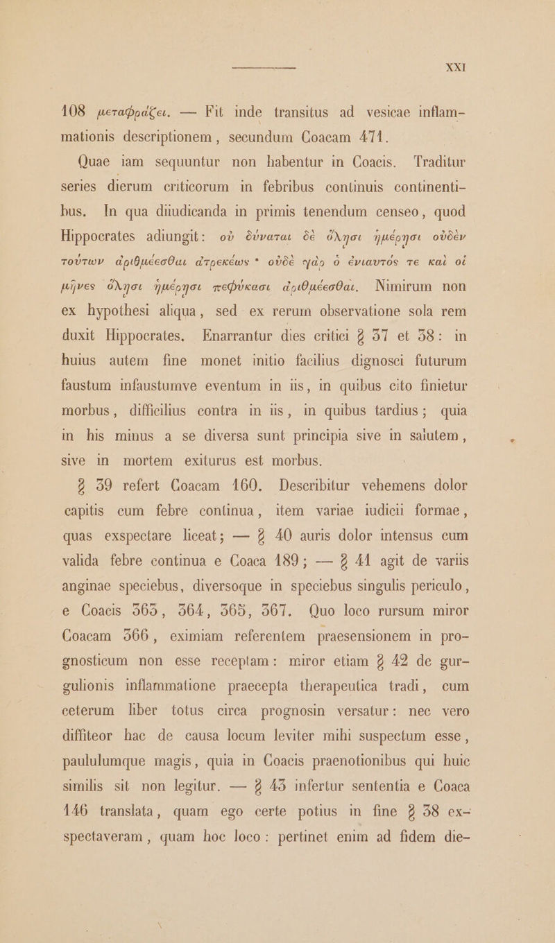 108 µεταφραζαι. — Fit inde transitus ad vesicae inflam- mationis descriptionem , secundum Coacam 411. Quae iam sequuntur non habentur in Coaeis. Traditur series dierum eriticorum in febribus conünuis continenti- bus. [n qua diudicanda in primis tenendum censeo, quod Hippocrates adiungit: οὐ δύναται δὲ όλησι ἡμέρησι οὐδὲν τούτων ἀριθμέεσθαι ἀτρεκέων * οὐδὲ γὰρ ὁ ἐνιαυτός vc καὶ οἱ pijves όλῆσι ἡμέρησι πεφύκασι ἀριθμέεσθαι. Nimirum non ex hypothesi aliqua, sed. ex rerum observatione sola rem duxit Hippocrates. —Enarrantur dies eritii 97 et 58: im huis autem fine monet initio facilius dignosci futurum faustum infaustumve eventum in iis, in quibus cito finietur morbus, difficilius contra in ns, in quibus tardius; quia in his minus a se diversa sunt principia sive in saiutem , sive in mortem exiturus est morbus. ὁ 90 refert Goacam 160. Describitur. vehemens dolor capitis cum febre conünua, item variae iudicu formae, quas exspectare liceat; — $2 40 auris dolor intensus eum valida febre continua e Coaca 189; — 2 44 agit de variis anginae speciebus, diversoque in speciebus singulis periculo, e Coaeds 365, 9564, 565, 361. Quo loco rursum miror Coaeam 366, eximiam referentem praesensionem in pro- gnosticum non esse receplam: miror etiam 2 42 de gur- gulionis inflammatione praecepta therapeutica tradi, cum ceterum liber totus cirea prognosin versatur: nec vero difteor hac de causa locum leviter mihi suspectum 6556, paululumque magis, quia in Coaeis praenotionibus qui huic similis sit. non legitur. — 2 45 infertur sententia e Coaca 146 translata, quam ego certe potius in fine 2 38 ex- spectaveram , quam hoc loco: pertinet enim ad fidem die-