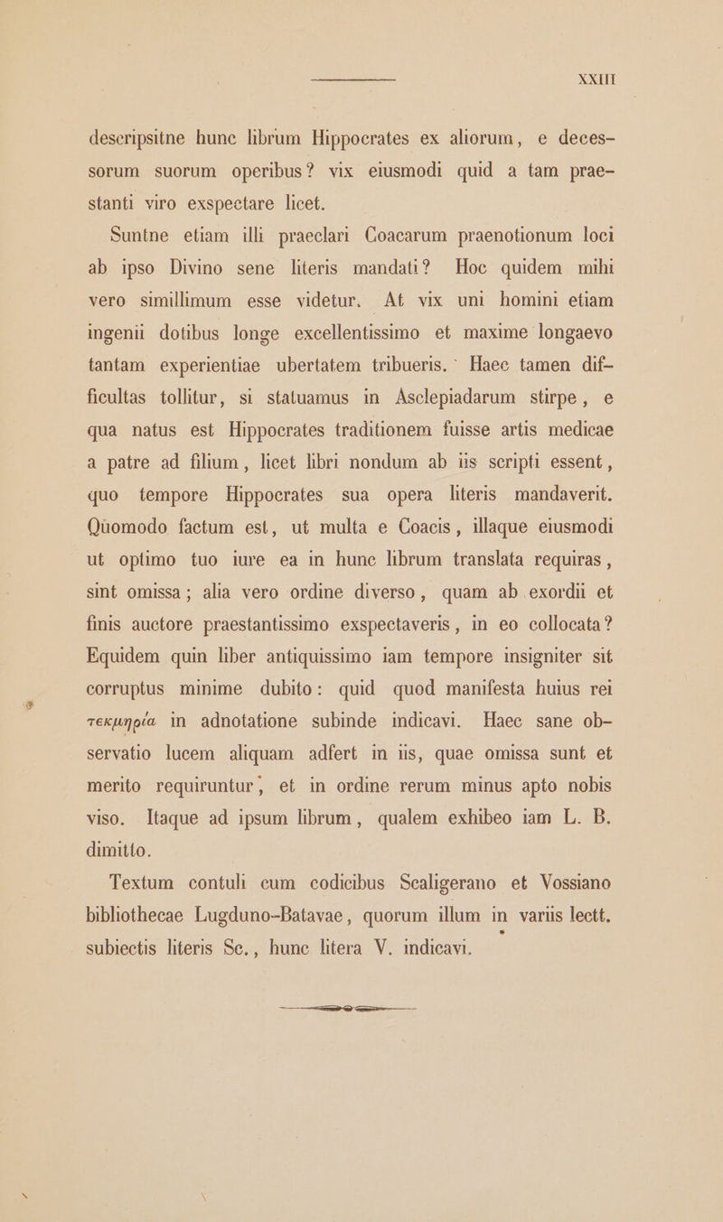 deseripsitne. hunc librum Hippocrates ex aliorum, e deces- sorum suorum operibus? vix eiusmodi quid a tam prae- stanti viro exspectare licet. Suntne eliam illi praeclari Coacarum praenotionum loci ab ipso Divino sene literis mandati? Hoc quidem mihi vero simillimum esse videtur. At vix uni homini etiam ingenii dotibus longe excellentissimo et maxime longaevo tantam experientiae ubertatem tribueris. Haee tamen dif- fieultas tollitur, si statuamus in Asclepiadarum stirpe, e qua natus est Hippocrates traditionem fuisse artis medicae a patre ad filium, licet libri nondum ab is scripti essent , quo tempore Hippocrates sua opera literis mandaverit. Quomodo factum est, ut multa e Coacis, illaque eiusmodi ut optimo tuo iure ea in hune librum translata requiras , sint omissa; alia vero ordine diverso, quam ab exordn et finis auctore praestantissimo exspectaveris, in eo collocata? Equidem quin liber antiquissimo 1am tempore insigniter si corruptus minime dubito: quid quod manifesta huius rei τεκµηρία in adnotatione subinde indicavi. Haee sane ob- servatio lucem aliquam adfert in is, quae omissa sunt et merito requiruntur, et in ordme rerum minus apto nobis viso. taque ad ipsum librum, qualem exhibeo iam L. B. dimitto. Textum contuli eum codicibus Sealigerano et Vossiano bibliothecae Lugduno-Datavae, quorum illum in variis lett. subieetis literis Se, , hune htera V. indicavi.