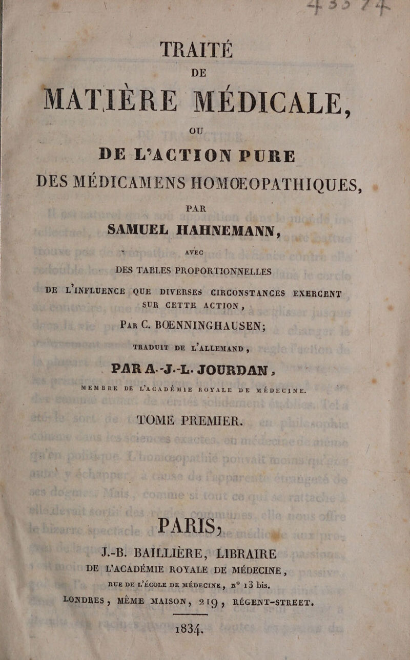 TRAITÉ MATIÈRE MÉDICALE, DE L'ACTION PURE DES MÉDICAMENS HOMOEOPATHIQUES, PAR SAMUEL HAHNEMANN, DES TABLES PROPORTIONNELLES DE L'INFLUENCE QUE DIVERSES CIRCONSTANCES EXERCENT SUR CETTE ACTION, Par C. BOENNINGHAUSEN; TRADUIT DE L’ALLEMAND , . PAR A.-J.-L. JOURDAN,. MEMBRE DE L'ACADÉMIE ROYALE DE MÉDECINE. TOME PREMIER. PARIS, J.-B. BAILLIÈRE, LIBRAIRE DE L'ACADÉMIE ROYALE DE MÉDECINE, RUE DE I/ÉCOLE DE MÉDECINE, N° 13 bis. LONDRES , MÈME MAISON, 219, RÉGENT-STREET, 1834.