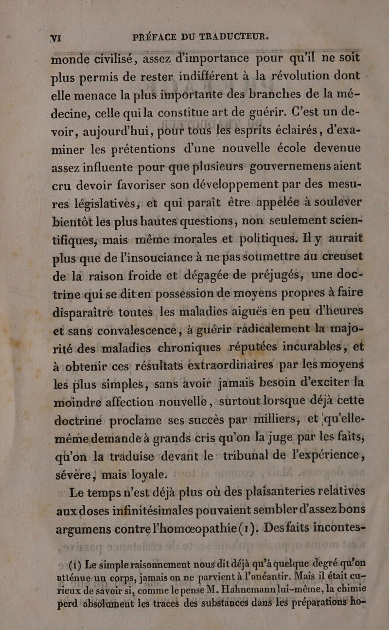 monde civilisé, assez d'importance pour qu'il ne soit plus permis de rester, indifférent à la révolution dont : elle menace la plus importante des branches de la mé- decine, celle qui la constitue art de guérir. C’est un de- voir, aujourd'hui, pour tous les esprits éclairés, d’exa- miner les prétentions d’une nouvelle école devenue assez influente pour que plusieurs gouvernemens aient cru devoir favoriser son développement par des mesu- res législatives, ét qui paraît être appelée à soulever bientôt les plus hautes questions, non seulement scien- tifiques; mais même morales et politiques. Ily ‘aurait plus que de l’insouciance à ne pas soumettre au creuset de la raison froide ét! dégagée de préjugés, une doc- trine qui se diten posséssion de moyens propres à faire disparaître toutes les maladies aiguës en peu d'heures et sans convalescence; à guérir radicalement la majo- rité des maladies chroniques réputées incurables ; et x obtenir ces résultats extraordinaires par lesmoyens les plus simples, sans avoir jamais besoin d’exciter la moindre affection nouvelle, surtout lorsque déjà cette doctrine proclame ses succès par milliers, et qu'elle- mêmedemande à grands cris qu’on la juge par les faits, qu’on la traduise devant le: tribunal de l'expérience, sévère, mais loyale. | Le temps n’est déjà plus où des plaisanteries relatives aux doses infinitésimales pouvaient sembler d’assez bons argumens contre l’homæopathie(r). Desfaits incontes- (1) Le simpleraisonnement nous dit déjà qu’à quelque degré:qu’on atlénue-un corps, jamais on ne parvient à l’anéantir. Mais il était cu- rieux de savoir si, comme le pense M. Haähnemann lui-même, la chimie perd ‘absolument les traces des substances dans'lés préparations ho-