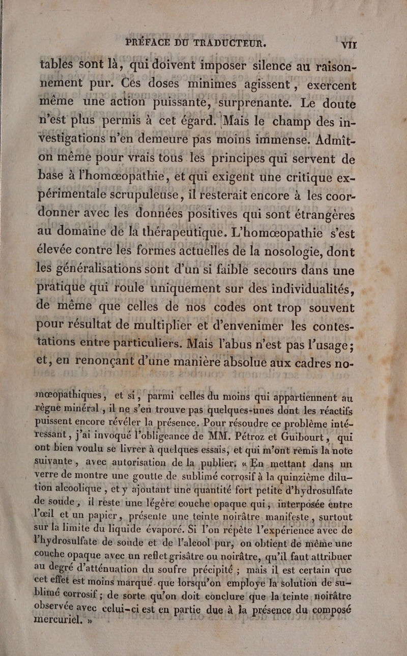 tablés Sont là, qui doivent imposer silence au raison- nement pur. Cés doses minimes agissent, exercent même une äction puissante, surprenante. Le doute n’est plus permis à cet égard. Mais le champ des in- vestigations n’en demeure pas moins immense. Admît- on même pour vrais tous les principes qui servent de base à lhomæopathie, et qui exigent une critique ex- périmentale scrupuleuse, il resterait encore à les coor- donner avec les données positives qui sont étrangères au domaine de la thérapeutique. L’homœæopathie s’est élevée contre les formes actuelles de la nosologie, dont les généralisations sont d’un si faible secours dans une pratique qui roule uniquement sur des individualités, de même que celles de nos codes ont trop souvent pour résultat de multiplier et d’envenimer les contes- tations entre päïticuliers. Mais l'abus n’est pas l’usage ; et, en renonçant d’une manière absolue aux cadres no- nœ@opathiques, et si, parmi celles du moins qui appartiennent au régné minéral ;, il ne s’en trouve pas quelques-unes dont les réactifs puissent encore révéler la présence. Pour résoudre ce problème inté- ressant , j'ai invoqué l’obligeance de MM. Pétroz et Guibourt ; qui ont bien voulu se livrer à quelques essais, et qui m'ont rèmis la note suivante, avec autorisation, de la publier! « En mettant dans un verre de montre une goutte de sublimé corrosif à la quinzième dilu- tion alcoolique , et ÿ ajoutant tine quantité fort petite d’hydrosulfate de soude, il rèste une légère’ couche opaque qui ;: interposée entre l'œil et un papier, présente une teinte noirâtre manifeste, surtout sur la limite du liquide évaporé. Si l’on répète l’expérience avec de l’hydrosulfate de soude et de l’aléol pur, on obtient de même une couche opaque avec un reflet grisâtre ou noirâtre,. qu’il faut attribuer au degré d’atténuation du soufre précipité ; mais 1l est certain que cet eflet est moins marqué. que lorsqu'on employÿe la solution de su- blimé corrosif : de sorte qu’on doit conclure que la teinte noirâtre observée avec celui-ci est en partie due.à la présence du. composé mercuriél. » : ( apr Lits jee