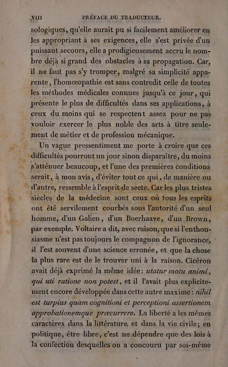 sologiques, qu'elle aurait pu si facilement améliorer en les appropriant à ses exigences, elle s’est privée d’un puissant secours, elle a prodigieusement accru le nom- bre déjà si grand des obstacles à sa propagation. Car, il ne faut pas s'y tromper, malgré sa simplicité appa- rente, l’homæopathie est sans contredit celle de toutes les méthodes médicales connues jusqu’à ce jour, qui présente le plus de difficultés dans ses applications, à ceux du moins qui se respectent assez pour ne pas vouloir exercer le plus noble des arts. à titre seule- ment de métier et de profession mécanique. Un vague pressentiment me porte à croire que ces Ê ‘atténuer beaucoup, et l’une des premières conditions serait, à mon avis, d'éviter tout ce qui , de manière ou ont été servilement courbés sous l'autorité d’un seul è homme, d'un Galien, d’un Boerhaave, d’un Brown, par exemple. Voltaire a dit, avec raison, que si l'enthou- siasme n'est pas toujours le compagnon de l'ignorance, : il l'est souvent d'une science erronée, et que la chose la plus rare est de le trouver uni à la raison. Cicéron avait déjà exprimé la même idée: utatur motu anim qui uti ratione non potest, et il l'avait plus explicite- ment encore développée dans cette autre maxime : z/il est turpius guam cogniliont el perceptionti assertionem caractères dans la littérature, et dans la vie civile; en politique, être libre, c'est ne dépendre que des lois à Ja confection desquelles on a concouru par soi-même