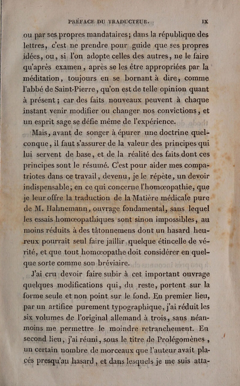 ou par ses. propres mandataires; dans la république des lettres, c'est. ne prendre pour guide que ses propres idées, ou, si l’on adopte celles des autres, ne le faire qu'après examen, après se les être appropriées par la méditation, toujours en se bornant à dire, comme l'abbé de Saint-Pierre, qu’on est de telle opinion quant à présent ; car des faits nouveaux peuvent à chaque instant venir modifier ou changer nos convictions , et un esprit sage se défie même de l'expérience. Mais, avant de songer à épurer une doctrine quel- conque , il faut s'assurer de la valeur des principes qui lui servent de base, et de la réalité des faits dont ces principes sont le résumé. C’est pour aider mes compa- triotes dans ce travail, devenu, je le répète, un devoir indispensable; en ce qui concerne l’homoæopathie, que je leur offre la traduction de la Matière médicale pure de M. Hahnemann, ouvrage fondamental, sans lequel les essais homœæopathiques sont sinon impossibles, au moins réduits à des tâtonnemens dont un hasard heu- reux pourrait seul faire jaillir ,quelque étincelle de vé- rité, et que tout homoæopathe doit considérer en quel- que sorte comme son bréviaire. J'ai cru devoir faire subir à cet important ouvrage quelques modifications qui, du reste, portent sur la forme seule et non point sur le fond. En premier lieu, par un artifice purement typographique, j'ai réduit les six volumes de l'original allemand à trois, sans néan- moins me permettre. le moindre retranchement. En second lieu, j'ai réuni, sous le titre de Prolégomènes , un Certain nombre de morceaux que l’auteur avait pla- cés presqu'au hasard, et dans lesquels je me suis atta-