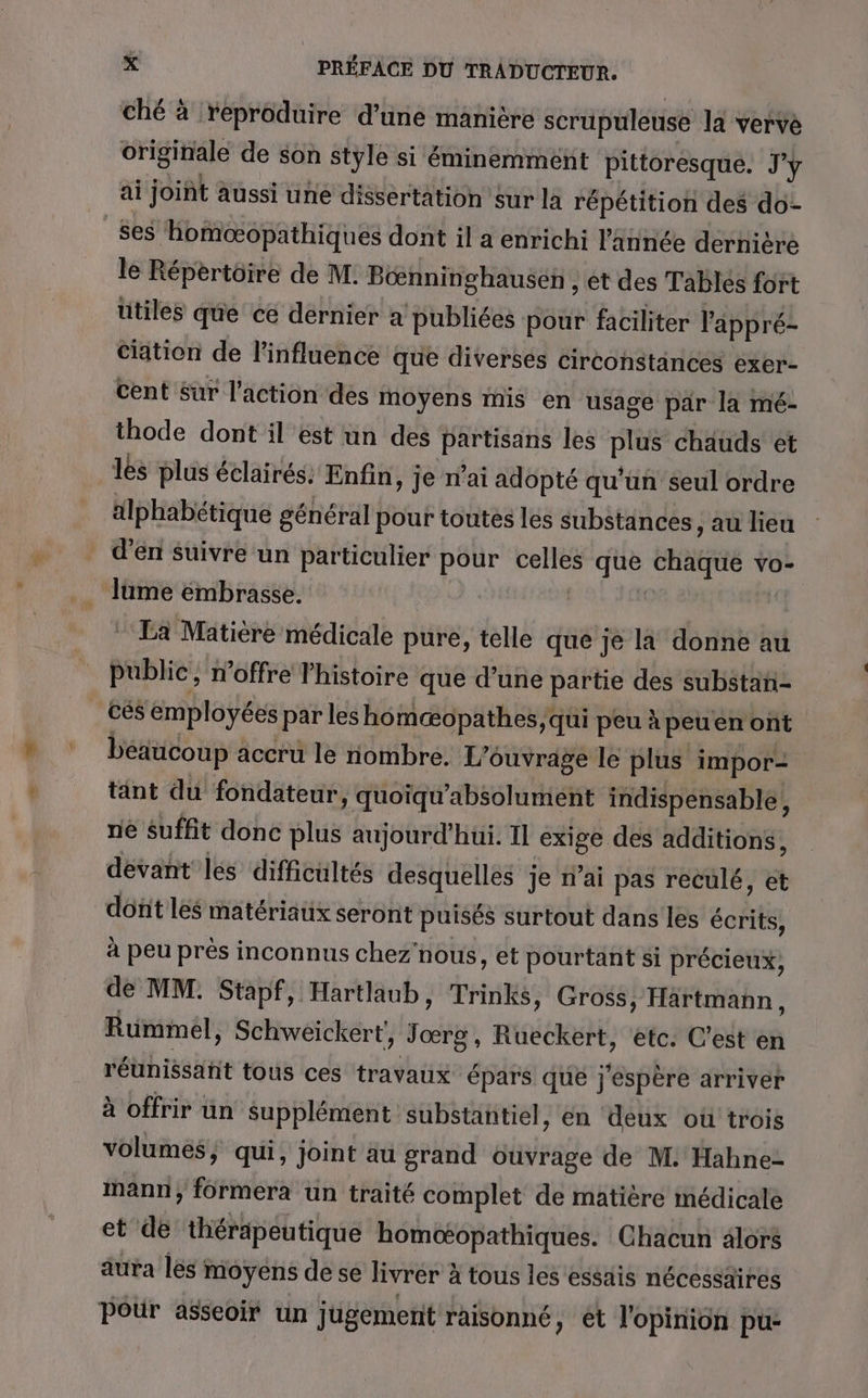 ché à reproduire d’une manière scrupuleuse la verve originale de son style si éminemment pittoresque. J'y ai joint aussi une dissertation sur la répétition des do- ses homoœopathiqués dont il a enrichi l’ânnée dernière le Répertoire de M. Béœnninghausen , et des Tablés fort utiles que ce dernier a publiées pour faciliter l'appré- cation de l'influence que diversés circonstinces exer- cent Sur l’action des moyens mis en usage par la mé- thode dont il est un des partisans les plus chauds et les plus éclairés. Enfin, je n’ai adopté qu'un seul ordre alphabétique général pour toutes les substances, au lieu _ d'en Suivre un particulier pour celles que datés vO- lume embrasse. La Matière médicale pure, telle que je la donne au public, n’offre l'histoire que d’une partie des substan- cés employées par les homæopathes qui peu à peuen ont beaucoup accru le nombre. L'ouvrage le plus impor- tant du fondateur, quoïqu'absolument indispensable, ne suffit donc plus aujourd'hui. 11 exige des additions, dévant les difficultés desquelles je n’ai pas reculé, et doft les matériaux seront puisés surtout dans les écrits, à peu près inconnus chez'nous, et pourtant si précieux, de MM. Stapf, Hartlaub, Trinks, Gross, Hartmann, Rümmel, Schweickert', Toit) Rueckert, etc: C’est en réunissant tous ces travaux épars que j'espère arriver à offrir un Supplément substantiel, en deux où trois volumes, qui, joint au grand ouvrage de M. Hahne- mann, formera un traité complet de matière médicale et de thérapeutique bomoœtopathiques. Chacun alors aura les moyens de se livrer à à tous les essais nécessaires Pour asseoir ün jugement raisonné, et l'opinion pu: