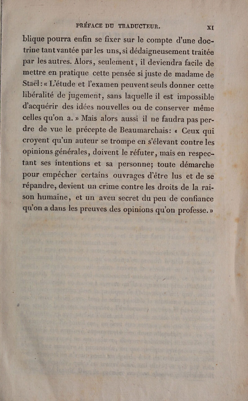 blique pourra enfin se fixer sur le compte d’une doc- trine tant vantée par les uns, si dédaigneusement traitée par les autres. Alors, seulement , il deviendra facile de mettre en pratique cette pensée si juste de madame de Staël : « L'étude et l'examen peuvent seuls donner cette libéralité de jugement, sans laquelle il est impossible d'acquérir des idées nouvelles ou de conserver même celles qu’on à. » Mais alors aussi il ne faudra pas per- dre de vue le précepte de Beaumarchais: « Ceux qui croyent qu'un auteur se trompe en s’élevant contre les opinions générales, doivent le réfuter, mais en respec- tant ses intentions et sa personne; toute démarche pour empêcher certains ouvrages d'être lus et de se répandre, devient un crime contre les droits de la rai- son humaine, et un aveu secret du peu de confiance qu'on a dans les preuves des opinions qu'on professe. »