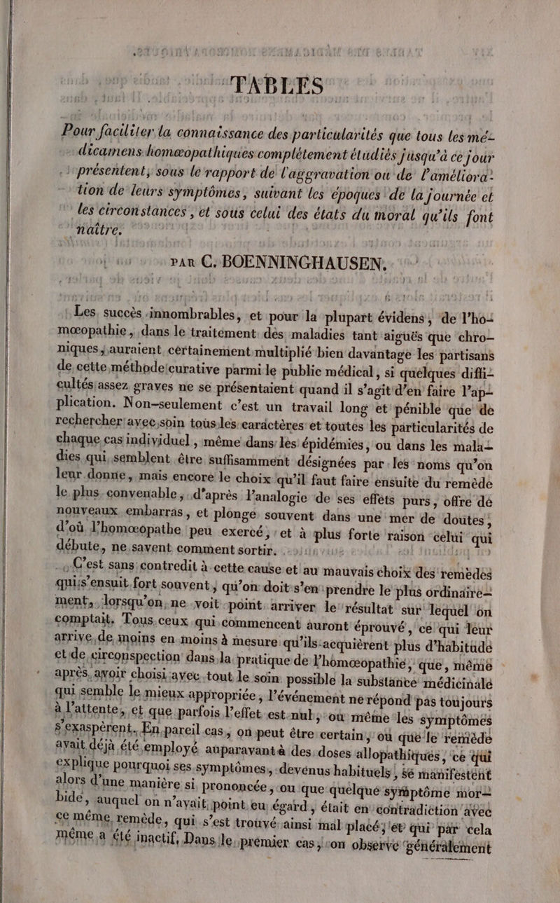 ‘TABLES [2 Pour faciliter la connaissance des particularités que tous les mé: dicamens homæopathiques complétement étudiés J'üsqu’à ce jour }présentent, sous le rapport de l'aggravation ou de l’'améliora: tion de leurs symptômes, suivant les époques de la Journée et les circonstances , et sous celui des états du moral qu’ils font NU st. 409 2 par CG BOENNINGHAUSEN, | : Les, succès innombrables, -et pour la plupart évidens , de l’ho= mœopathie , dans le traitément. dés maladies tant aiguës que chro- niques auraient, cértainement multiplié bien davantage les partisans de cette méthodelcurative parmi le publie médical, si quelques diffi- cultés assez graves ne se présentaient quand il s’agit'd’en faire l’ap- plication. Non-seulement c’est un travail long et pénible que de rechercher!avec,soin tous:les caractères’ et toutes les particularités de chaque. cas individuel , même dans les épidémies, ou dans les mala+ dies qui, semblent être suffisamment désignées par : les noms qu’on leur. donne, mais encore le choix qu’il faut faire ensuite du remède le plus, convenable ; d’après Panalogie de ses effets purs , offre dé nouveaux embarras, et plonge, souvent dans une mer de doutes, d’où l’homæopathe peu exercé, :et à plus forte ‘raison celui qui débute, ne.savent comment sortir. é 1 -e C’est sans contredit à. cette cause:et au mauvais choix des remedés quis’ensuit fort souvent &gt; qu’on: doit:s’en ‘prendre le plus ordinaire ment, lorsqu'on, ne voit «point arriver le résultat sur lequel on comptait, Tous.ceux qui, commencent auront éprouvé, ce qui leur arrive,de moins en moins à mesure qu'ils'acquièrent plus d'habitude etide,circonspection dans la pratique de l’homoœopathié , que , même après, avoir choisi :ayec.tout le soin: possible la substance médicinalé qui semble le mieux appropriée ; l’événement ne répond pas toujours à l'attente, et que parfois l'effet. est.nul &gt; où même les symptômes s’exaspèrent. En pareil cas, on peut être: certain ) où qué le remède ayait déjà été employé auparavant à des: doses allopathiqués , ce qui explique pourquoi ses symptômes, -devénus habituels, $é manifestent alors d’une manière si prononcée, ou que quelqué symptôme mor bide, auquel on n’ayait. point eu; égard » était en contradiction avec se même. remède, qui s’est trouvé ainsi mal placé; et qui par cela méme à ÉLé inactif, Dans le prémier cas/con observé ‘généralement ES PERRET Ne ER