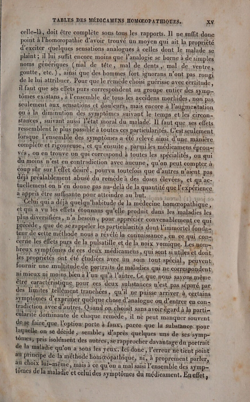 celle-là, doit être complète sous tous les rapports. Il ne suffit donc point à l’homæopathie d’avoir trouvé un moyen qui ait la propriété d’exciter quelques sensations analogues à celles dont le malade se plaint ; il lui suffit encore moins que Panalogie se borne à de simples noms génériques (mal de tête, mal de dents | mal. de, ventre, goutte, etc.), ainsi que des hommes fort, ignorans n’ont pas rougi de le lui.attribuer. Pour que le remède choisi guérisse avec cerlitude, il faut que sès effets purs correspondent au groupe entier des, SyMp- tômes existans, à ensemble de tous. les accidens morbides &gt; NON pas seulement aux, sensations, et douleurs, mais encore à l’augmentation ou à la diminution des symptômes suivant le temps etles circon- } {01 : € ‘ ” . A : 13 114 1,1» [7 | :  th} MA ? FaLa 214 slances, suivant aubsi l'état moral du, malade. 1] faut que ses effets ressemblent le plus possible à Loutes ces particularités. C’est seulement lorsque l’ensemble des symptômes a été relevé ainsi. d’une, manière complète et rigoureuse, ct qu’ensuite , parmi. les médicamens éprou- vés, on en trouve un qui correspond à toutes les spécialités, ou qui du moins n’est en contradiction avec aucune, qu'on peut compter à coup sûr ‘sur l'effet désiré &gt;. pourvu toutefois que d’autres n’aient pas déjà préalablement abusé du remède à des doses élevées, et qu’ac- à è .: : 12 , «7? À &amp; 1 . ::2 4 ’ : 2) : à : 2. : 1? :  tellement on n’en donne pas au-delà de la quantité que l'expérience a fRpu être suffisante pour atteindre au but. L'on” æ—(} 6 € fs NES, VEINES ER 2 LA # + CR 2 } 283 À : }  1{ 2, ‘Celui qui a déjà quelqu’habitude de la médecine homæopathique, 510 1H - | pES fe 3 LL FRA j | LC SEAT t qui a vu lés effets étonnans qu’ elle, produit dans les maladies les plus diversifiées, n’a besoin; pour apprécier convenablement ce qui précède, que de se rappeler les particularités dont l'immortel fonda- eur de celte méthode nous a révélé la connaissance, en, ce. qui con=+ FEFD GP 6t EF JEfe 59: LOL © 33AR s HIRLCUIOEIE EE IAE II À ACIEE x 149 STRN:IAE cerne.les ffets purs de la pulsatille et de la noix yomique. Les nom f } i Epic \ [rs à ALET 14 : j21 110 E1 183 19 nm Fe. i 14 mes x pt L' 2€ { 24 breux symptômes de ces deux médicamens &gt; ui sont si utiles et dont dl 6 Le ZA 43 JU 1 EE 3: : s1h URI LLA 13 C: EA5E% JAI 131 153% 11 Ll LÉ Q 2 A à Arc a A c Pusi- pue proprietés ont été étudiées avec hn soin toutspécial, peuvent, orne ane mulitude.de portraits: de maladies qui ne correspondent. SE \ 2 k j . pra À Rnieu.mi moins, bien à l'un: qu'à l’autre, Ce que, no farpnenipe Sseapactéristique, pour es. deux substances n'est pas séparé, par ne RQ ET I HE L 7 des, lipites tellément tranchées, qu'il ne puisse arriver, à, certains symptômes d'exprimer quélque chose d’analogue oud'entrer en con; WA CE ES d'autres, Quand.on choisit sons avoinégard à la parti Cularité dominante de chaque remède, il ne peut manquer souvent de;se faire'que, l'option: porte à-faux!, «parce que la substance: pour laquelle,on se décide sssemble; d’après quelques uns de ses symp- tômesy pris isolément des autres, Se rapprocher davantagé du portrait de la maladie qu'on a sous Jes yeux. Ici done, l’érreat né tient point 2 PEMERE dé la méthode Hom6pathique, ni, à proprement parler, äu choix lui-même, mäis à ce qu’on à mal saisi l’ensemble des symp- tômes de la maladie et celui des symptômes du médicament, Eneffet,