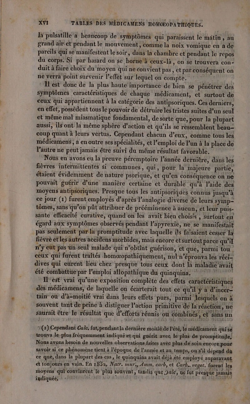 là pulsatille a beaucoup de symplômes qui paraissent le mâtin , au grand air ét pendant le mouvement, comme la noix vomique en a de pareils qui sé manifestent le soir, dans la chambre ct pendant le repos du corps. Si par hasard on se borne'à ceux-là, on se trouvera con- duit à faire choïx du moyen qui ne convient pas, et par conséquent on ne verra poiit survenir l’eflét sur lequel on compte. ° * 1lest donc de la plus haute importance de bien se pénétrer des symptômes caractéristiques de chaque médicament, et surtout de ceux qui appartiennent à la catégorie des antipsoriques. Ces derniers, en effet, possèdent tous le pouvoir de détruire les tristes suites d’un seul : et même mal miasmatique fondamental, de sorte que, pour la plupart aussi, ilont la même sphère d’action et qu’ils se ressemblent beau coup quant à leurs vértus. Cependant chacun d’eux, comme tous les médicamens , a en outre ses spécialités, et l’emploi de l’un à la place de l’autre ne peut jamais êtré suivi du même résultat favorable. ; Nous en avons eu la preuve péremptoire l’ännée dernière, dans les fièvres intermitientés si communes, qui, pour la majeure partie, étaient évidemment de nature psorique, et qu’en conséquence on ne pouvait guérir d’une manière certaine èt durable qu'à l’aide des moyens antipsoriques. Presque tous les antipsoriques connus jusqu’à ce jour (1) furent employés d’après l’analogie diverse de leurs symp= tômes, sans qu’on püt attribuer de prééminence à aucun, et leur puis- sante efficacité curative, quand on les avait bien choisis , Surtout: eu égard aux symptômes observés pendant lapyrexie, ne se manifestait pas Seulement par la promptitude avec laquelle ils faisaient cesser 1à fièvré ét les autres accidens morbides, mais encore étsurtout parce qu’il n’y eût pas un Seul malade qui n’obtint guérison, et que, parmi tou ceux qui furent traîtés homæœopathiquement, nul n’éprouva les réci- dives qui eurent lieu chez presque tous ceux dont là maladie avait été combattüe par l’emploi allopathique du quinquina, 0 1l'ést vrai qu’une exposition complète des efféts caractéristiques dés médicamens, de laquelle on écarterait tout ce qu'il y à d’incer- tin” où d’à-moitié vrai dans leurs effets ‘purs, parmi lesquels on à souvent tant de peine à distiguer l’action primitive de la réaction, ne saurait être le résultat que d’effotts réunis où combinés ; et sans un | _Sbéntiôn É43 9h SM RiTo IRL ti 13 (1) Cependant Calc, fat/pendantla défnière moitié de l'été, le médicament qui se trouva leplus fréquemment indiqué et:qui guérit :avec. le plus de promptituile) Nous avons besoin de nonvelles observations faites avéc plus de soin-encore-pour savoir si ce phénomène tient à l'époque de l'année,et au, temps, ous'il dépend de ce qué, dans la plupart des.cas, le quinquina ayait déjà été employé AUpArAYaRE ét toujours en vain. En 1832, Natr. mur, Amm, carb, et Cab... veget. forent les moyens qui convitirént le plus souvent ; tandis que Date, n£ fut presque junais ipdiquéé, +11 HO 09 { | 1 DDC