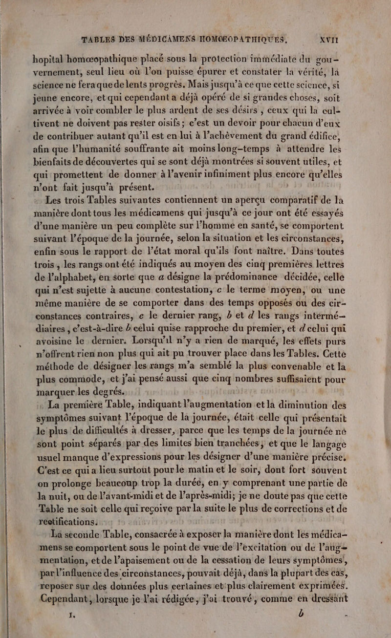 hopital homoæopathique placé sous la protection immédiate du gou- vernement, seul lieu où l’on puisse épurer et constater la vérité, la science ne feraque de lents progrès. Mais jusqu’à ce que cette science, si jeune encore, et qui cependant a déjà opéré de si grandes choses, soit arrivée à voir combler le plus ardent de ses désirs ; ceux qui la cul- tivent ne doivent pas rester oisifs; c’est un devoir pour chacun d’eux de contribuer autant qu’il est en lui à l’achèvement du grand édifice, afin que l'humanité souffrante ait moinslong-temps à attendre les bienfaits de découvertes qui se sont déjà montrées si souvent utiles, et qi promettent de donner à l’avenir infiniment plus encore qu’elles n’ont fait jusqu’à présent. Les trois Tables suivantes contiennent un aperçu if de la manière dont tous les médicamens qui jusqu’à ce jour ont été essayés d’une manière un peu complète sur l’homme en santé, se comportent suivant l’époque de la journée, selon la situation et les circonstances, enfin sous le rapport de l’état moral qu'ils font naître. Dans toutes trois, les rangs ont été indiqués au moyen des cinq premières lettres de l'alphabet, en $orte que a désigne la prédominance décidée, celle qui n est sujette à aucune enidesth ie c le terme moyen, où une même manière de se comporter dans des temps opposés où des cir- constances contraires, e le dernier rang, b et d les rangs intérmé-— diaires , c’est-à-dire / celui quise rapproche du premier, et d celui qui avoisine le dernier. Lorsqu'il n’y a rien de marqué, les effets purs n’offrent rien non plus qui ait pu trouver place dans les Tables. Cette méthode de désigner les rangs m’a semblé la plus convenable et la plus commode, et j'ai pensé aussi que cinq nombres suffisaient pour marquer.les degrés. : La première Table, indiquant l’ tugmentation et la diminution des symptômes suivant l'époque de la journée, était celle qui présentait le plus de difficultés à dresser, parce que les temps de la ; journée né sont point séparés par des limites bien tranchées; et que le langage usuel manque d’expressions pour les désigner d’une manière précise, C’est ce qui a lieu surtout pour le matin et le soir, dont fort souvent on prolonge beaucoup trop la durée, en y comprenant une partie de la nuit, ou de l’avant-midi et de l’aprés-midi; je ne doute pas que cette Table ne sait celle qui reçoive par la suite le plus de corrections et de réctifications. | La seconde Table, consacrée à exposer la manière dont les médica- mens se comportent sous le point de vue‘de l’excitation ou de l’aug= mentation, et de l’apaisement ou de la cessation de leurs symptômes’, par l'influence des circonstances, pouvait déjà, dans la plupart dés cas, reposer sur des données plus certainesiet:plus clairement exprimées. Cependant; lorsque je V'ai rédigée, j'ai trouvé, comme en dreséant I, | b D