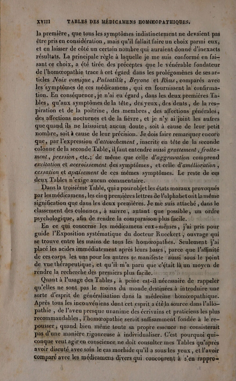 la première, que tous les symptômes indistinctement ne devaient pas être pris en considération , mais qu'il fallait faire un choix parmi eux, et en laisser de côté un certain nombre qui auraient donné d’inexacts résultats. La principale règle à liquelle je me suis conformé en fai- sant ce choix, a été tirée des précéptes que le vénérable fondateur de l’homœæopathie trace à cet égard. dans les prolégomènes de ses ar- ticles Noix vomique ; Pulsatille, Br gone et Rhus | comparés avec les symptômes de ces init eee ;) qui en RE la! confirma- tion. En conséquence, je n’ai eu égard , dans les deux premières Ta: bles, qu'aux symptômes de la tête, des yeux; des dents, de la res- piration et de la poitrine, des membres, des affections! générales des affections nocturnes et de Ja fièvre, et je n’y ailjoint les autres que quand ils ne laissaient aucun ai soit à cause de leur petit nombre, soit à cause de leur précision. Je dois faire remarquer encore que, par l'expression d’atiouchement , inscrite en tête de la seconde colonne de la seconde Table, il faut entendre aussi grattement ; froite- ment, pression, etc.;' de même que celle d’aggravation comprend excitation et accroissement. des sy imptômes , et celle d’amélioration , cessalion et apaisement de ces mêmes symptômes. Le reste de eus deux Tables n ‘exige aucun commentaire. Dans la troisième Table, quia pour objet les états moraux provoqués par lesmédicamens, les cinq premières lettres de P alphabet ont lamême signification que dans les deux premières. Je me suis attaché , dans le classement des colonnes , à suivre , autant que possible, un ordre psychologique, afin de rendre la comparaison plus facile. En ce qui concerne les médicamens eux=mêmes, j'ai pris pour guide l’Exposition systématique du docteur Rucckert } ouvrage &lt; se trouve entre lés mains de tous les homcæopathes. Seiicupt j'ai placé les acides immédiatement après leurs bases , parce que l’affinité de ces corps les uns pour les autres se manifeste ‘aussi :sous le point de vue thérapeutique, et qu’il m'a paru que c'était Fun moyen de rendre la recherche des premiers plus facile. is 0x0: Quant à l’usage des Tables, à peine: est-iknécessaite de ranpelé} qu'elles ne sont pas le moins du monde destinées àihtroduire une sorte d'esprit, de généralisation dans la médecine homtopathique. Après tous les inconvéniens dont cet esprit a été Ja sourcedans l’allo— pathie , de l’aveu presque unanime des écrivains et praticiens les plus recommandables, l’ homæopathie serait sufisamment fondée à le re- pousser, quand bien même-tonte sa propre essence me consisterait pas d’une manière rigoureuse à individualiser. C’est Peurquhs qui- conque veut agir en conscience, ne doit consultermes Tables qu? après avoir discuté,ayec soin le cas morbide qu la sousiles Jeux; et l’ avoir comparé avec les médicamens, divers qui concourent à s’én:rappro=