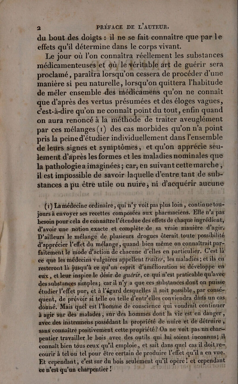 du bout des doigts : il ne se fait connaître que par le effets qu’il détermine dans le corps vivant. Le jour où l’on connaîtra réellement les substances médicamenteuses et où le déritable art de guérir sera proclamé, paraîtra lorsqu'on cessera de procéder d’une manière si peu naturelle, lorsqu'on quittera l'habitude de mêler ensemble .des médicaméns qu’on ne connaît que d’après des vertus présumées et des éloges vagues, c’est-à-dire qu'on ne connaît point du tout, enfin quand on aura renoncé à la méthode de traiter aveuglément par ces mélanges (1) des cas morbides qu'on n'a point pris la peine d'étudier individuellement dans l'ensemble de leurs signés et syniptômes, et qu'on apprécie seu- lemenit d’après les formes et les maladies norinales que la pathologie a imaginées ; car, en suivant cettemarche , il est impossible de savoir laquelle d’entre tant de sub- stances a pu être utile ou nuire; ni d'acquérir aucune (i) La médecine ordinaire, qui n’y voit pas plus loin, continuetou- jours à envoyer ses recettes composées aux pharmaciens. Elle n’a pas besoin pour cela de connaître l’étendue des effets de chaque ingrédient, d’avoir une .nôtion exacte et complète de sa vraie manière d'agir. D'ailleurs le mélange de, plusieurs drogues Ôterait toute! possibilité d'apprécier l’effet du mélange, quand, bien même on connaîtrait par- failement le mode d’action de chacune d’elles en particuliér. C’est là cé que les médecins vulgaires appellent traiter, les maladiés ; et ils en resteront là jusqu'à ce qu’un esprit d'amélioration se développe en eux , et leur inspire.le désir.de guérir, ce: qui n’est praticable qu'avec des substances simples;. car il n’y a que ces substances dont onypuisse juent, de prévoir si telle ou telle d’entr’elles conviendra dàrfs un cas, onné. Mais quét est l’homme de conscience qui voudrait continuer à agir Sur dés maladés , sûr des hommes dont Ja vie est'en danger , avec des instrumens possédant la propriété de nuire et de détruire , sans connaître positivement cette propriété? On ne voit: pas un char pentier travailler le bois avec, des outils. qui lui soient inconnus; ak connaît bien tôus ceux qu’il emploie, et sait dans quel cas'il doit re courir à telou tel pour être certain de produire l'effet qu'il a en vue, Et cependant, c’est sur du bois seulement qu’il opère! et cependant ve n’est qu’un charpentier ! nb: PAP