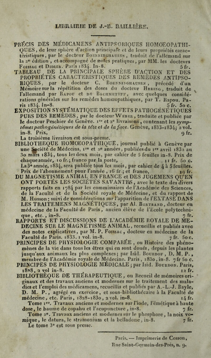 LIBRAIRIE DE J.-B. BAILLIÈRE. PRÉCIS DES MÉDICAMENS ANTIPSCRIQUES HOMOEOPÀTHI- QIJES, de leur sphère d’action principaTe et de leurs propriétés carac- téristiques, par le docteur Boekninghausen , traduit de l’allemand sur la 2e édition , et accompagné de notes pratiques, par MM. les docteurs Foissac et Didier. Paris 1834. In-8. * 5fr. TABLEAU DE LA PRINCIPALE SPHÈRE D’ACTION ET DES PROPRIÉTÉS CARACTERISTIQUES DES REMÈDES ANTIPSO- RIQUES, par le docteur C. Boennïnghausen , précédé d’un Mémoire sur la répétition des doses du docteur Herikg, traduit de x l’allemand par Rapou et de Bachmeteff, avec quelques considé- rations générales sur les remèdes homœopathiques, par T. Rapou. Pa- ris 1834-In-8. 5 fr. 5o c. EXPOSITION SYSTÉMATIQUE DES EFFETS PATIIOGÉNÉTIQUES PURS DES REMÈDES, par le docteur Weber, traduite et publiée par le docteur Peschier de Genève. ire et 2e livraisons , contenant les symp- iSmes pathogénétiques delà tête et de la face. Genève, i833-i834j 2 vol. in-8. Prix, 9 fr. La troisième livraison est sous-presse. BIBLIOTHEQUE HOMOEOPATHIQUE, journal publié à Genève par une ^ciété de Médecins, ire et 2® années, publiées du avril i832 au 3o mars 1834, tous les deux mois, par cahier de 5 feuilles in-8. Prix de chaqueannée, 1 o fr.;,franco par la poste, 11 fr. 5o c. La3eannée, i834,sera publiée tous les mois, par cahier de 4 à 5feuilles. Prix de l’abonnement pour l’année , 16 fr. 5 et franco, 19 fr. DU MAGNETISME ANIMAL EN FRANCE et DES JUGEMENS QU’EN ONT PORTÉS LES SOCIÉTÉS SAVANTF»S , avec le texte des divers rapports faits en 1784 par les commissaires de l’Académie des Sciences, de la Faculté et de la Société royale de Médecine, et du rapport de M. Husson; suivi de considérations sur l’apparition de l’EXTASE DANS LES TRAITEMENS MAGNÉTIQUES, par Al. Bertrand , docteur en médecine de la Faculté de Paris, ancien élève de l’Ecole polytechni- que , etc., in-8. , 7 fr. RAPPORTS ET DISCUSSIONS DE L’ACADEMIE ROYALE DE ME- DECINE SUR LE MAGNÉTISME ANIMAL, recueillis et publiés avec des notes explicatives, par M. P. Foissac, docteur en médecine de la Faculté de Paris. 1833. 1 vol. in-8. 7 fr. Soc. PRINCIPES DE PHYSIOLOGIE COMPARÉE , ou Histoire des phéno- mènes de la vie dans tous les êtres qui en sont doués, depuis les plantes jusqu’aux animaux les plus complexes; par Isid. Bourdof , D. M. P. , membre de l’Académie royale de Médecine. Paris, i83o,in8. 7frSoc. PRINCIPES DE PHYSIOLOGIE MÉDICALE ; par Isid. Bourdon. Paris, 18^8, 2 vol in-8. „ 12 fr. BIBLIOTHEQUE DE THÉRAPEUTIQUE, ou Recueil de mémoires ori- ginaux et des travaux anciens et modernes sur le traitement des mala- dies et l’emploi des médicamens, recueillis et publiés par A.-L.-J. Bayle, D. M. P., agrégé en exercice, et sous-bibliothécaire à la Faculté de médecine, etc. Paris, 1828-1830, 2vol. in-8. i4fr. Tome Ier. Travaux anciens et modernes sur l’iode, l’émétique à haute dose, le baume de copahu et l’acupuncture , in-8. 7 fr. Tome 2e. Travaux anciens et modernes sur le phosphore, la noix vo- mique, le datura, le stramonium et la belladone , in-8. 7 fr. Le tpme 3e est sous presse. Paris. — Imprimerie de Cosson, Hue Saint-Germain-des-Prés, n. 9.