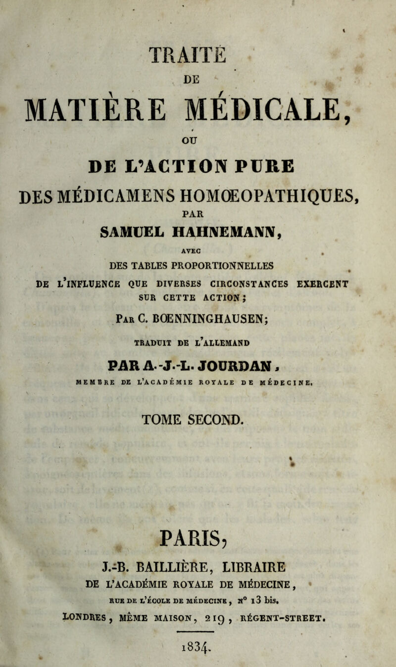 DE MATIÈRE MÉDICALE, OU DE L’ACTION PERE DES MÉDICAMENS HOMOEOPATHIQUES, PAR SAMUEL II AUNE MANN, AVEC , DES TABLES PROPORTIONNELLES DE L’INFLUENCE QUE DIVERSES CIRCONSTANCES EXERCENT SUR CETTE ACTION? Par C. BOENNINGHAUSEN; TRADUIT DB L’ALLEMAND PAR JOURDAN, MEMBRE DE L’ACADÉMIE ROYALE DE MEDECINE, TOME SECOND. PARIS, J.-B. BAILLIÈRE, LIBRAIRE DE L’ACADÉMIE ROYALE DE MÉDECINE, rue de l’école de médecine , it° i3 bis. Londres, meme maison, 219, régent-street. i83/h