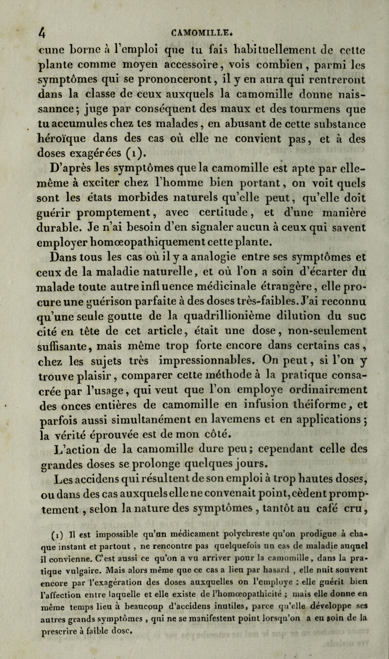 cime borne à l’emploi que tu fais habituellement de celte plante comme moyen accessoire, vois combien, parmi les symptômes qui se prononceront, il y en aura qui rentreront dans la classe de ceux auxquels la camomille donne nais- sannce*, juge par conséquent des maux et des tourmens que tu accumules chez les malades, en abusant de cette substance héroïque dans des cas où elle ne convient pas, et à des doses exagérées (1). D’après les symptômes que la camomille est apte par elle- même à exciter chez l’homme bien portant, on voit quels sont les états morbides naturels qu’elle peut, qu’elle doit guérir promptement, avec certitude, et d’une manière durable. Je n’ai besoin d’en signaler aucun à ceux qui savent employer homoeopathiquement cette plante. Dans tous les cas où il y a analogie entre ses symptômes et ceux de la maladie naturelle, et où l’on a soin d’écarter du malade toute autre influence médicinale étrangère, elle pro- cure une guérison parfaite à des doses très-faibles. J’ai reconnu qu’une seule goutte de la quadrillionième dilution du suc cité en tête de cet article, était une dose, non-seulement suffisante, mais même trop forte encore dans certains cas, chez les sujets très impressionnables. On peut, si l’on y trouve plaisir, comparer cette méthode à la pratique consa- crée par l’usage, qui veut que l’on employé ordinairement des onces entières de camomille en infusion tliéiforme, et parfois aussi simultanément en lavemens et en applications ; la vérité éprouvée est de mon côté. L’action de la camomille dure peu; cependant celle des grandes doses se prolonge quelques jours. Les accidens qui résultent de son emploi à trop hautes doses, ou dans des cas auxquels elle ne convenait point, cèdent promp- tement , selon la nature des symptômes , tantôt au café cru, (1) Il est impossible qu’nn médicament polychreste qu’on prodigue à cha- que instant et partout , ne rencontre pas quelquefois un cas de maladie auquel il convienne. C’est aussi ce qu’on a vu arriver pour la camomille, dans la pra- tique vulgaire. Mais alors même que ce cas a lieu par hasard , elle nuit souvent encore par l’exagération des doses auxquelles on l’employe : elle guérit bien l’affection entre laquelle et elle existe de l’homœopathicité ; mais elle donne en même temps lieu à beaucoup d’accidens inutiles, parce qu’elle développe ses autres grands symptômes , qui ne se manifestent point lorsqu’on a eu soin de la prescrire à faible dose.