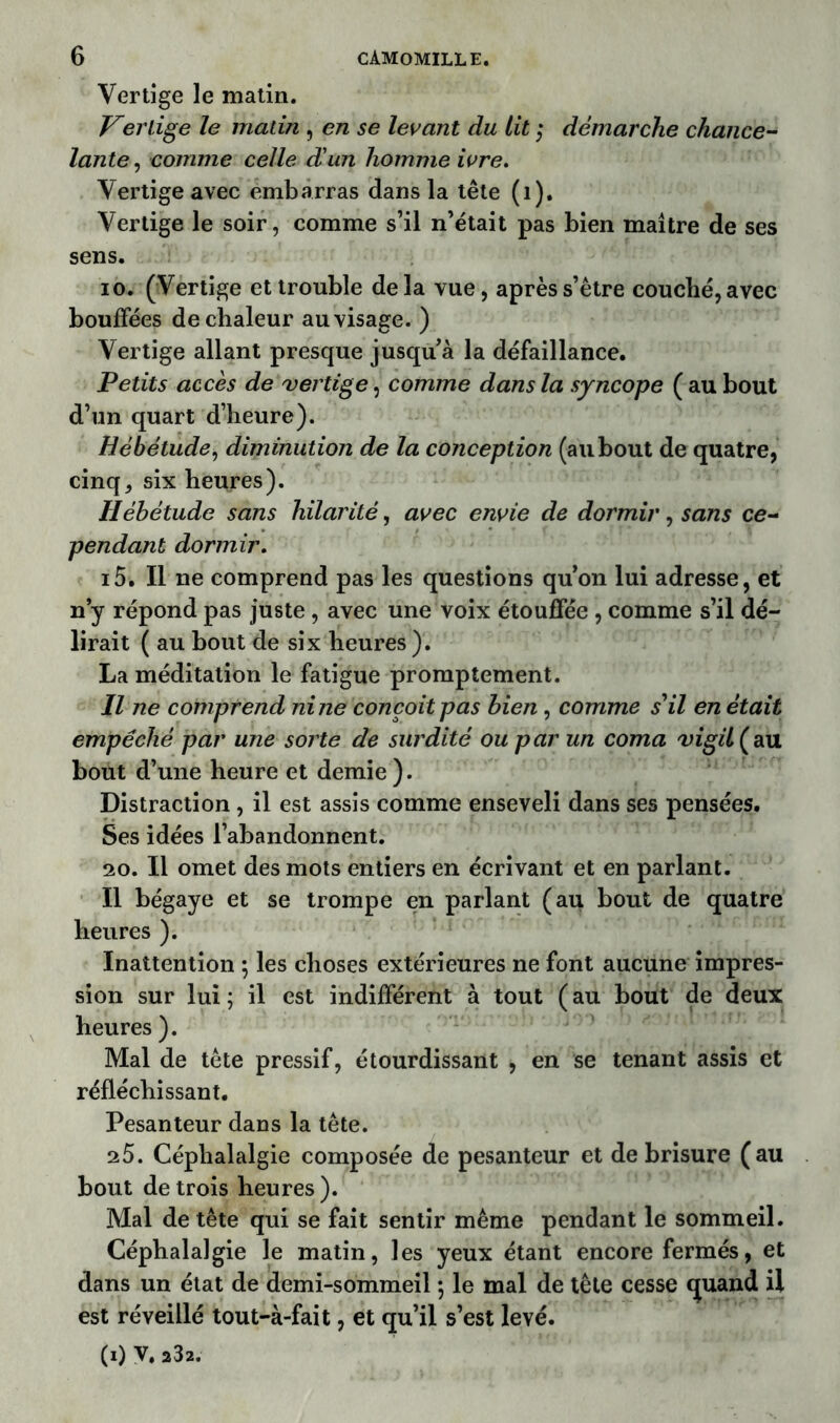 Vertige le matin. Vertige le matin , en se levant du lit ; démarche chance- lante , comme celle d'un homme ivre. Vertige avec embarras dans la tête (1). Vertige le soir, comme s’il n’était pas bien maître de ses sens. io. (Vertige et trouble de la vue, après s’être couché, avec bouffées de chaleur au visage. ) Vertige allant presque jusquà la défaillance. Petits accès de vertige, comme dans la syncope ( au bout d’un quart d’heure). Hébétude, diminution de la conception (au bout de quatre, cinq, six heures). Hébétude sans hilarité, avec envie de dormir, sans ce- pendant dormir. i5. Il ne comprend pas les questions qu’on lui adresse, et n y répond pas juste , avec une voix étouffée , comme s’il dé- lirait ( au bout de six heures ). La méditation le fatigue promptement. Il ne comprend ni ne conçoit pas bien , comme s'il en était empêché par une sorte de surdité ou par un coma vigUÇau bout d’une heure et demie ). Distraction , il est assis comme enseveli dans ses pensées. Ses idées l’abandonnent. 20. Il omet des mots entiers en écrivant et en parlant. Il bégaye et se trompe en parlant (au bout de quatre heures ). Inattention ; les choses extérieures ne font aucune impres- sion sur lui; il est indifférent à tout (au bout de deux heures ). Mal de tête pressif, étourdissant , en se tenant assis et réfléchissant. Pesanteur dans la tête. 25. Céphalalgie composée de pesanteur et de brisure (au bout de trois heures). Mal de tête qui se fait sentir même pendant le sommeil. Céphalalgie le matin, les yeux étant encore fermés, et dans un état de demi-sommeil ; le mal de tête cesse cjuand il est réveillé tout-à-fait, et qu’il s’est levé. (0 V. 232.