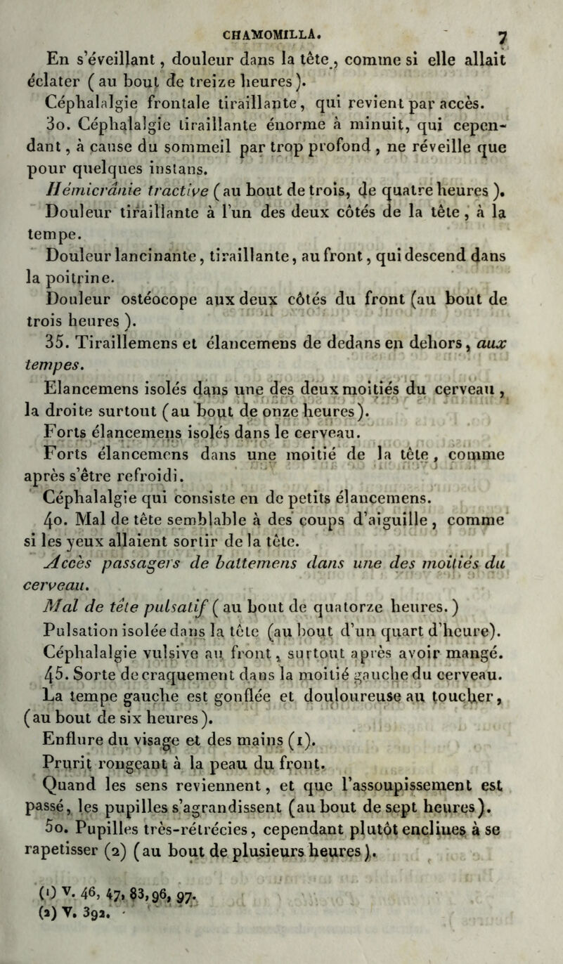 En s’éveillant, douleur dans la tête, comme si elle allait éclater (au bout de treize heures). Céphalalgie frontale tiraillante, qui revient par accès. 3o. Céphalalgie tiraillante énorme à minuit, qui cepen- dant , à cause du sommeil par trop profond , ne réveille que pour quelques instans. Hémicrânie tractive ( au hout de trois, (Je quatre heures )• Douleur tiraillante à l’un des deux côtés de la tête , à la tempe. Douleur lancinante, tiraillante, au front, qui descend dans la poitrine. Douleur ostéocope aux deux côtés du front (au bout de trois heures ). 35. Tiraillemens et élancemens de dedans en dehors, aux tempes. Elancemens isolés dans une des deux moitiés du cçrveau , la droite surtout (au bout de onze heures). Forts élancemens isolés dans le cerveau. Forts élancemens dans une moitié de la tête, comme après s’être refroidi. Céphalalgie qui consiste en de petits élancemens. 4o. Mal de tête semblable à des coups d’aiguille , comme si les yeux allaient sortir de la tête. Accès passagers de baltemens dans une des moitiés du cerveau. Med de tête puisatif ( au bout de quatorze heures. ) Pulsation isolée dans la tête (au bout d’un quart d’heure). Céphalalgie vulsive au front, surtout après avoir mangé. 45. Sorte de craquement dans la moitié gauche du cerveau. La tempe gauche est gonflée et douloureuse au toucher, (au bout de six heures ). Enflure du visage et des mains (i). Prurit rongeant à la peau du front. Quand les sens reviennent, et que l’assoupissement est passé, les pupilles s’agrandissent (au bout de sept heures). 00. Pupilles très-rélrécies, cependant plutôt enclines à se rapetisser (2) (au bout de plusieurs heures). (0 v- 46, 47» 83,96, 97. (a) V. 39a.