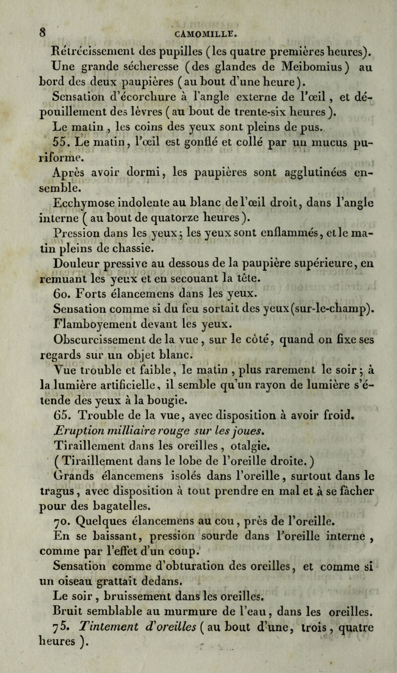 Rétrécissement des pupilles (les quatre premières lieures). Une grande sécheresse (des glandes de Meibomius) au bord des deux paupières (aubout d’une heure). Sensation d’écorchure à l’angle externe de F oeil , et dé- pouillement des lèvres ( au bout de trente-six heures ). Le matin , les coins des yeux sont pleins de pus. 55. Le matin, Foeil est gonflé et collé par un mucus pu- riforme. Après avoir dormi, les paupières sont agglutinées en- semble. Ecchymose indolente au blanc de l’œil droit, dans l’angle interne ( au bout de quatorze heures ). Pression dans les yeux$ les yeux sont enflammés, elle ma- tin pleins de chassie. Douleur pressive au dessous de la paupière supérieure, en remuant les yeux et en secouant la tête. 60. Forts élancemens dans les yeux. Sensation comme si du feu sortait des yeux (sur-le-champ). Flamboyement devant les yeux. Obscurcissement de la vue , sur le côté, quand on fixe ses regards sur un objet blanc. Vue trouble et faible, le matin , plus rarement le soir ; à la lumière artificielle, il semble qu’un rayon de lumière s’é- tende des yeux à la bougie. 65. Trouble de la vue, avec disposition à avoir froid. Eruption miiliaire rouge sur les joues. Tiraillement dans les oreilles , otalgie. ( Tiraillement dans le lobe de l’oreille droite. ) Grands élancemens isolés dans l’oreille, surtout dans le tragus, avec disposition à tout prendre en mal et à se fâcher pour des bagatelles. 70. Quelques élancemens au cou, près de l’oreille. En se baissant, pression sourde dans Foreille interne , comme par l’effet d’un coup. Sensation comme d’obturation des oreilles, et comme si un oiseau grattait dedans. Le soir , bruissement dans les oreilles. Bruit semblable au murmure de l’eau, dans les oreilles. 75. Tintement d'oreilles ( au bout d’une, trois , quatre heures ).