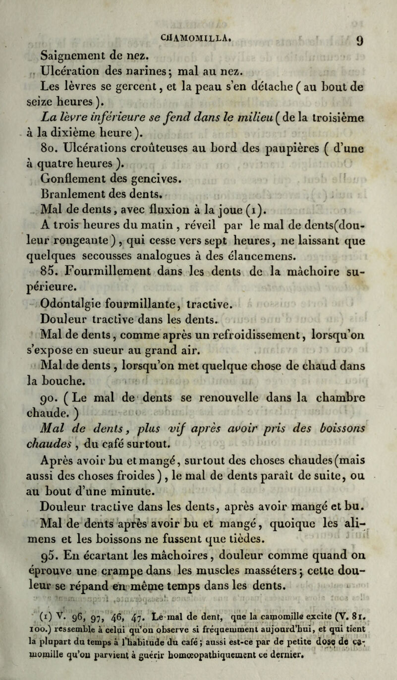 Saignement de nez. Ulcération des narines; mal au nez. Les lèvres se gercent, et la peau s’en détache ( au bout de seize heures ). La lèvre inférieure se fend dans le milieu ( de la troisième à la dixième heure ). 80. Ulcérations croûteuses au bord des paupières ( d’une à quatre heures ). Gonflement des gencives. Branlement des dents. Mal de dents, avec fluxion à la joue (i). A trois heures du matin , réveil par le mal de dents(dou- leur rongeante ) , qui cesse vers sept heures, ne laissant que quelques secousses analogues à des élance mens. 85. Fourmillement dans les dents de la mâchoire su- périeure. Odontalgie fourmillante, tractive. Douleur tractive dans les dents. Mal de dents, comme après un refroidissement, lorsqu’on s’expose en sueur au grand air. Mal de dents , lorsqu’on met quelque chose de chaud dans la bouche. 90. (Le mal de dents se renouvelle dans la chambre chaude. ) Mal de dents, plus vif après avoir pris des boissons chaudes , du café surtout. Après avoir bu et mangé, surtout des choses chaudes (mais aussi des choses froides) , le mai de dents paraît de suite, ou au bout d’une minute. Douleur tractive dans les dents, après avoir mangé et bu. Mal de dents après avoir bu et mangé, quoique les ali- mens et les boissons ne fussent que tièdes. g5. E11 écartant les mâchoires, douleur comme quand on éprouve une crampe dans les muscles masséters ; cette dou- leur se répand en même temps dans les dents. . (1) V. 96, 9;, 46, 47. Le mal de dent, que la camomille excite (Y. 81. 100.) ressemble à celui qu’on observe si fréquemment aujourd’hui, et qui tient la plupart du temps à l'habitude du café ; aussi est-ce par de petite dose de c&-, mojnille qu’ou parvient à guérir homœopathiquement ce dernier.