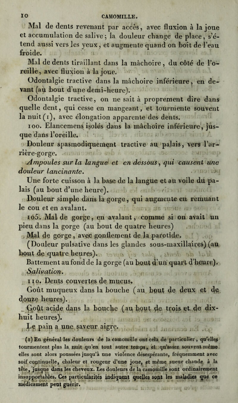 Mal de dents revenant par accès, avec fluxion à la joue et accumulation de salive; la douleur change de place, s’é- tend aussi vers les yeux, et augmente quand on boit de l’eau froide. Mal de dents tiraillant dans la mâchoire, du côté de l’o- reille, avec fluxion à la joue. Odontalgie tractive dans la mâchoire inférieure, en de- vant (au bout d’une demi-heure). Odontalgie tractive, on ne sait à proprement dire dans quelle dent, qui cesse en mangeant, et tourmente souvent la nuit(i), avec élongation apparente des dents. ioo. Elancemens isolés dans la mâchoire inférieure, jus- que dans l’oreille. Douleur spasmodiquement tractive au palais, vers l’ar- rière-gorge. Ampoules sur la langue et en dessous, qui causent une douleur lancinante. Une forte cuisson à la base de la langue et au voile du pa- lais (au bout d’une heure). Douleur simple dans la gorge, qui augmente en remuant le cou et en avalant. io5. Mal de gorge, en avalant, comme si on avait un pieu dans la gorge (au bout de quatre heures) Mal de gorge, avec gonflement de la parotide. (Douleur pulsative dans les glandes sous-maxillaires) (au bout de quatre heures). Battement au fond de la gorge (au bout d’un quart d’heure). Salivation. ii o. Dents couvertes de mucus. Goût muqueux dans la bouche ( au bout de deux et de douze heures). G.out acide dans la bouche (au bout de trois et de dix- huit heures). Le pain a une saveur aigre. (i)En général les douleurs de la camomille ont cela de particulier, qu’elles tourmentent plus la nuit qu’en tout autre temps, et qu’assez souvent même elles sont alors poussées jusqu’à une violence désespérante, fréquemment avec soif continuelle, chaleur et rougeur d’une joue, et même sueur chaude à la tête, jusque dans les cheveux. Les douleurs de la camomille sont ordinairement insupportables. Ces particularités indiquent quelles sont les maladies que ce médicament peut guérir.