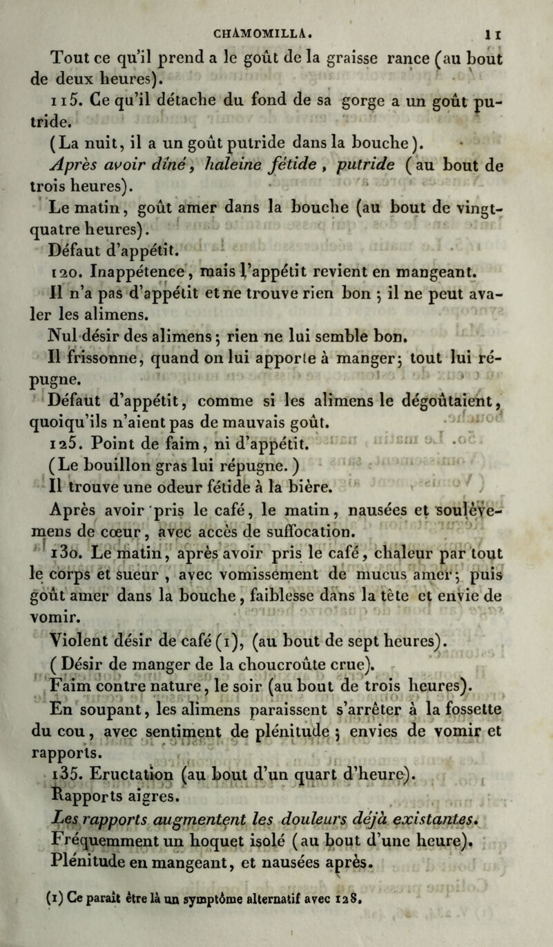 Tout ce qu’il prend a le goût de la graisse rance (au bout de deux heures). 115. Ce qu’il détache du fond de sa gorge a un goût pu- tride. (La nuit, il a un goût putride dans la bouche). Après avoir dîné, haleine fétide , putride (au bout de trois heures). Le matin, goût amer dans la bouche (au bout de vingt- quatre heures). Défaut d’appétit. 120. Inappétence, mais l’appétit revient en mangeant. Il n’a pas d’appétit et ne trouve rien bon ; il ne peut ava- ler les alimens. Nul désir des alimens ; rien ne lui semble bon. Il frissonne, quand on lui apporte à manger; tout lui ré- pugne. Défaut d’appétit, comme si les alimens le dégoûtaient, quoiqu’ils n’aient pas de mauvais goût. 125. Point de faim, ni d’appétit. (Le bouillon gras lui répugne. ) Il trouve une odeur fétide à la bière. Après avoir pris le café, le matin, nausées et soulève- mens de cœur, avec accès de suffocation. i3o. Le matin, après avoir pris le café, chaleur par tout le corps et sueur , avec vomissement de mucus amer; puis goût amer dans la bouche , faiblesse dans la tête et envie de vomir. Violent désir de café (i), (au bout de sept heures). ( Désir de manger de la choucroûte crue). Faim contre nature, le soir (au bout de trois heures). En soupant, les alimens paraissent s’arrêter à la fossette du cou, avec sentiment de plénitude ; envies de vomir et rapports. i35. Eructation (au bout d’un quart d’heure). Rapports aigres. Les rapports augmentent les douleurs déjà existantes. Fréquemment un hoquet isolé (au bout d’une heure). Plénitude en mangeant, et nausées après. (i) Ce paraît être là un symptôme alternatif avec 128.