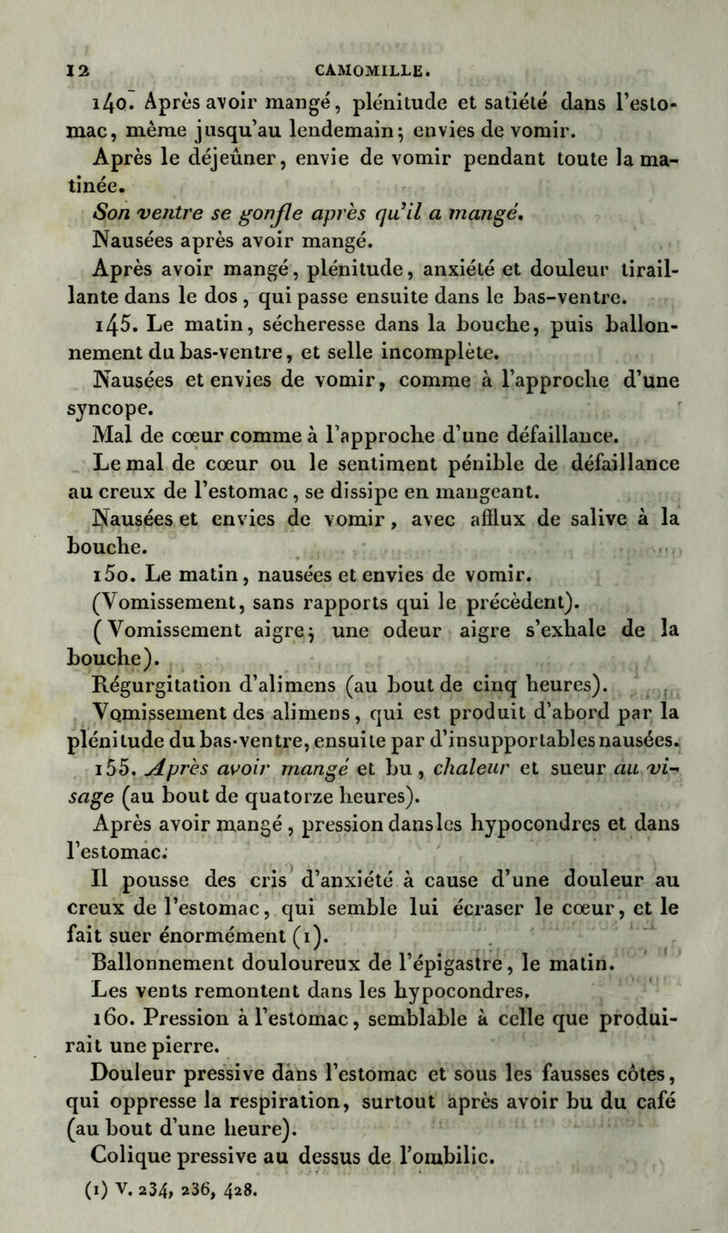 i4o. Après avoir mangé, plénitude et satiété dans l’esto- mac, même jusqu’au lendemain; envies de vomir. Après le déjeûner, envie de vomir pendant toute la ma- tinée. Son ventre se gonfle après qu’il a mangé. Nausées après avoir mangé. Après avoir mangé, plénitude, anxiété et douleur tirail- lante dans le dos , qui passe ensuite dans le bas-ventre. i45. Le matin, sécheresse dans la bouche, puis ballon- nement du bas-ventre, et selle incomplète. Nausées et envies de vomir, comme à l’approche d’une syncope. Mal de cœur comme à l’approche d’une défaillance. Le mal de cœur ou le sentiment pénible de défaillance au creux de l’estomac, se dissipe en mangeant. Nausées et envies de vomir, avec afflux de salive à la bouche. i5o. Le matin, nausées et envies de vomir. (Vomissement, sans rapports qui le précèdent). (Vomissement aigre; une odeur aigre s’exhale de la bouche). Régurgitation d’alimens (au bout de cinq heures). Vomissement des alimens, qui est produit d’abord par la plénitude dubas-ventre, ensuite par d’insupportables nausées. i55. Après avoir mangé et bu, chaleur et sueur au vi- sage (au bout de quatorze heures). Après avoir mangé, pression dans les hypocondres et dans l’estomac. Il pousse des cris d’anxiété à cause d’une douleur au creux de l’estomac, qui semble lui écraser le cœur, et le fait suer énormément (i). Ballonnement douloureux de l’épigastre, le matin. Les vents remontent dans les hypocondres. 160. Pression à l’estomac, semblable à celle que produi- rait une pierre. Douleur pressive dans l’estomac et sous les fausses côtes, qui oppresse la respiration, surtout après avoir bu du café (au bout d’une heure). Colique pressive au dessus de l’ombilic. (1) v. 234, 236, 428.